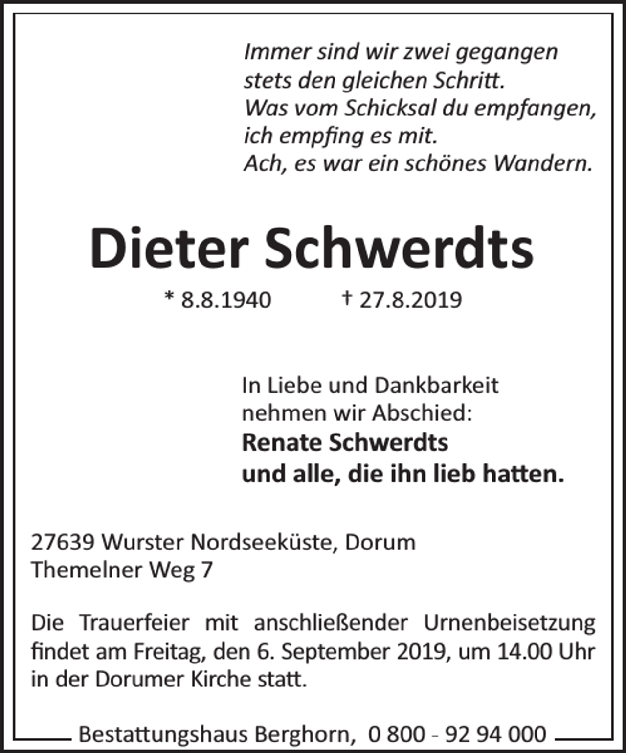 <p>Immer sind wir zwei gegangen<br />stets den gleichen Schri .<br />Was vom Schicksal du empfangen,<br />ich empﬁng es mit.<br />Ach, es war ein schönes Wandern.</p><p>Dieter Schwerdts<br />* 8.8.1940</p><p>† 27.8.2019</p><p>In Liebe und Dankbarkeit<br />nehmen wir Abschied:</p><p>Renate Schwerdts<br />und alle, die ihn lieb ha en.<br />27639 Wurster Nordseeküste, Dorum<br />Themelner Weg 7<br />Die Trauerfeier mit anschließender Urnenbeisetzung<br />ﬁndet am Freitag, den 6. September 2019, um 14.00 Uhr<br />in der Dorumer Kirche sta .<br />Besta ungshaus Berghorn, 0 800 - 92 94 000</p>