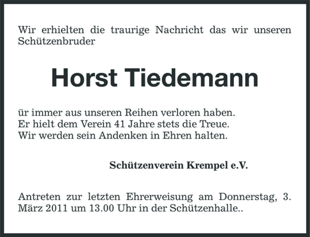 <p>Wir erhielten die traurige Nachricht das wir unseren Schützenbruder</p><p>Horst Tiedemann<br />ür immer aus unseren Reihen verloren haben. Er hielt dem Verein 41 Jahre stets die Treue. Wir werden sein Andenken in Ehren halten. Schützenverein Krempel e.V. Antreten zur letzten Ehrerweisung am Donnerstag, 3. März 2011 um 13.00 Uhr in der Schützenhalle..</p>