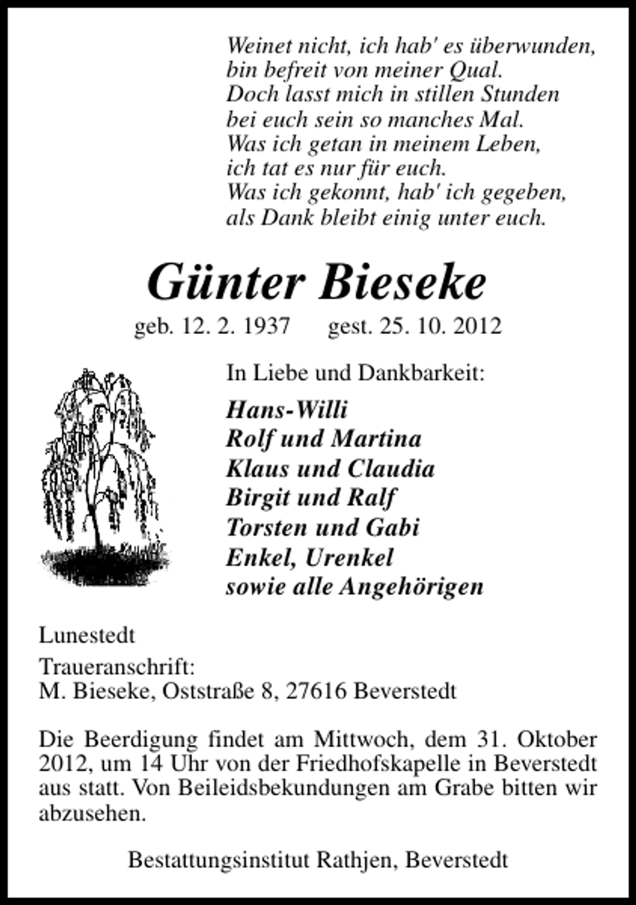 <p>Weinet nicht, ich hab' es überwunden,<br />bin befreit von meiner Qual.<br />Doch lasst mich in stillen Stunden<br />bei euch sein so manches Mal.<br />Was ich getan in meinem Leben,<br />ich tat es nur für euch.<br />Was ich gekonnt, hab' ich gegeben,<br />als Dank bleibt einig unter euch.</p><p>Günter Bieseke</p><p>geb. 12. 2. 1937</p><p>gest. 25. 10. 2012</p><p>In Liebe und Dankbarkeit:</p><p>Hans-Willi<br />Rolf und Martina<br />Klaus und Claudia<br />Birgit und Ralf<br />Torsten und Gabi<br />Enkel, Urenkel<br />sowie alle Angehörigen<br />Lunestedt<br />Traueranschrift:<br />M. Bieseke, Oststraße 8, 27616 Beverstedt<br />Die Beerdigung findet am Mittwoch, dem 31. Oktober<br />2012, um 14 Uhr von der Friedhofskapelle in Beverstedt<br />aus statt. Von Beileidsbekundungen am Grabe bitten wir<br />abzusehen.<br />Bestattungsinstitut Rathjen, Beverstedt</p>