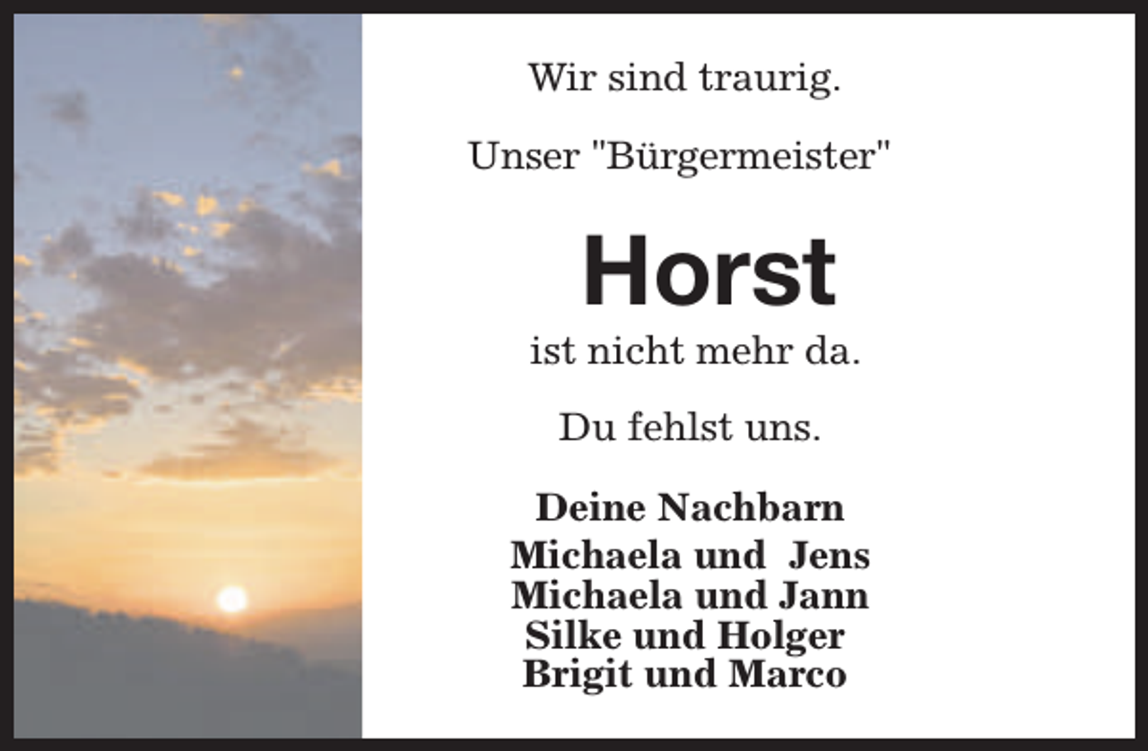 <p>Wir sind traurig.<br />Unser "Bürgermeister"</p><p>Horst</p><p>ist nicht mehr da.<br />Du fehlst uns.<br />Deine Nachbarn<br />Michaela und Jens<br />Michaela und Jann<br />Silke und Holger<br />Brigit und Marco</p>