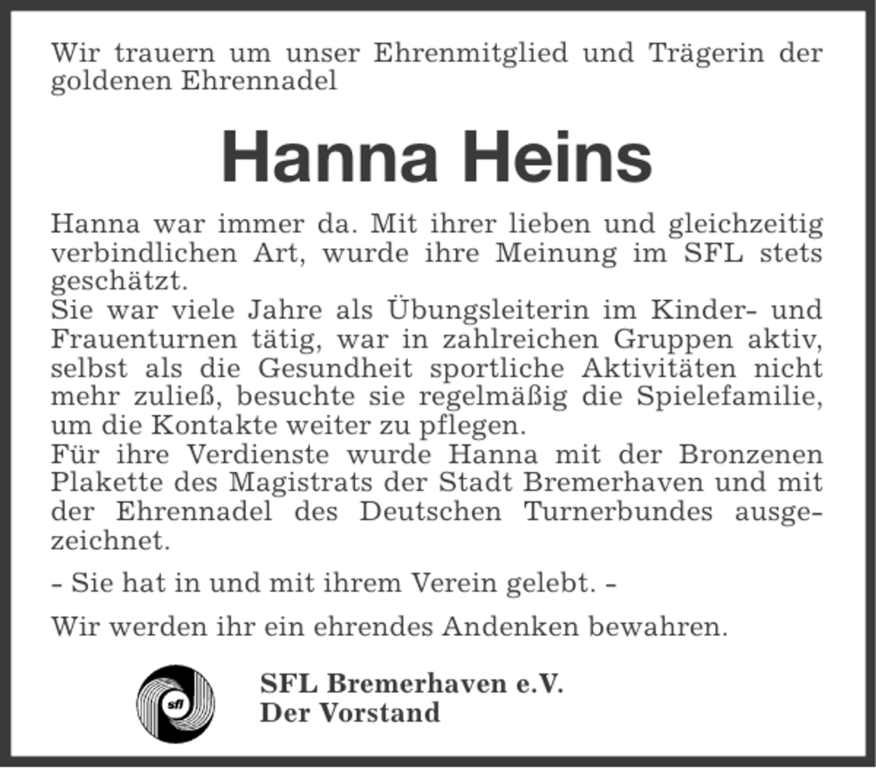 <p>Wir trauern um unser Ehrenmitglied und Trägerin der<br />goldenen Ehrennadel</p><p>Hanna Heins<br />Hanna war immer da. Mit ihrer lieben und gleichzeitig<br />verbindlichen Art, wurde ihre Meinung im SFL stets<br />geschätzt.<br />Sie war viele Jahre als Übungsleiterin im Kinder- und<br />Frauenturnen tätig, war in zahlreichen Gruppen aktiv,<br />selbst als die Gesundheit sportliche Aktivitäten nicht<br />mehr zuließ, besuchte sie regelmäßig die Spielefamilie,<br />um die Kontakte weiter zu pflegen.<br />Für ihre Verdienste wurde Hanna mit der Bronzenen<br />Plakette des Magistrats der Stadt Bremerhaven und mit<br />der Ehrennadel des Deutschen Turnerbundes ausgezeichnet.<br />- Sie hat in und mit ihrem Verein gelebt. Wir werden ihr ein ehrendes Andenken bewahren.<br />SFL Bremerhaven e.V.<br />Der Vorstand</p>
