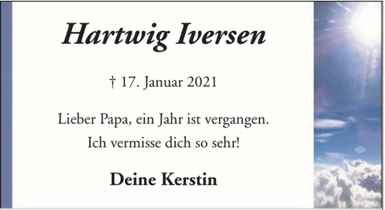 <p>Hartwig Iversen<br />† 17. Januar 2021<br />Lieber Papa, ein Jahr ist vergangen.<br />Ich vermisse dich so sehr!</p><p>Deine Kerstin</p>