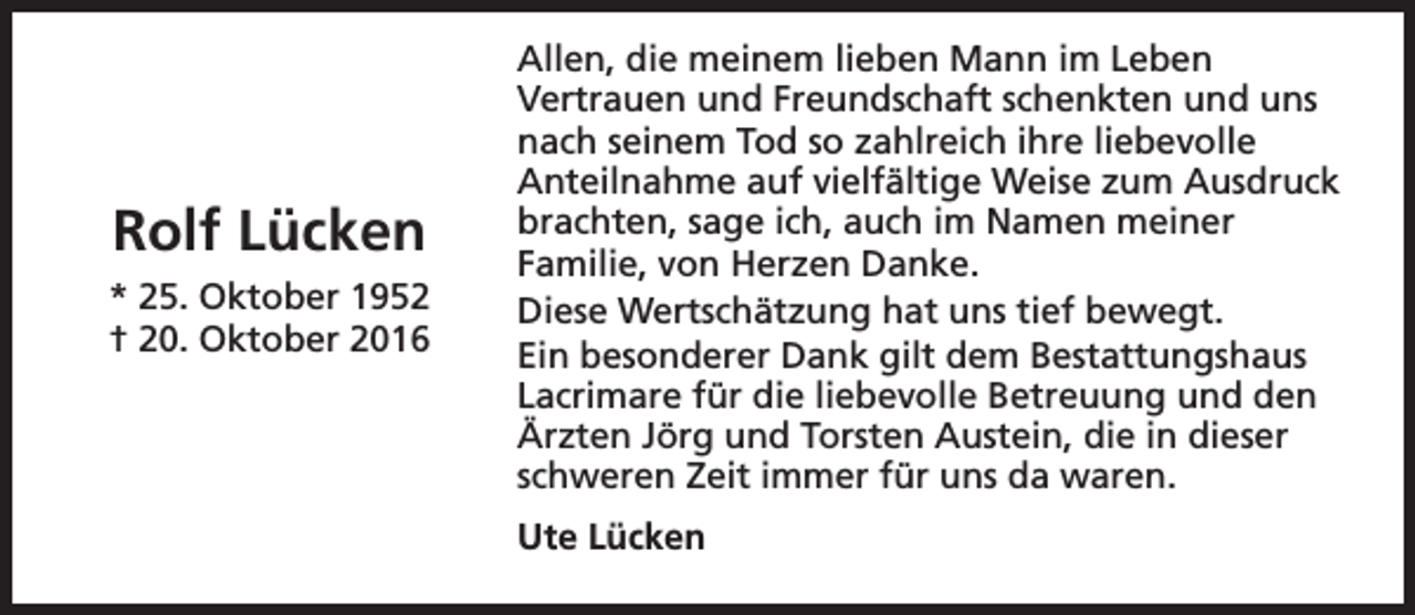<p>Rolf Lücken<br />* 25. Oktober 1952<br />† 20. Oktober 2016</p><p>Allen, die meinem lieben Mann im Leben<br />Vertrauen und Freundschaft schenkten und uns<br />nach seinem Tod so zahlreich ihre liebevolle<br />Anteilnahme auf vielfältige Weise zum Ausdruck<br />brachten, sage ich, auch im Namen meiner<br />Familie, von Herzen Danke.<br />Diese Wertschätzung hat uns tief bewegt.<br />Ein besonderer Dank gilt dem Bestattungshaus<br />Lacrimare für die liebevolle Betreuung und den<br />Ärzten Jörg und Torsten Austein, die in dieser<br />schweren Zeit immer für uns da waren.<br />Ute Lücken</p>