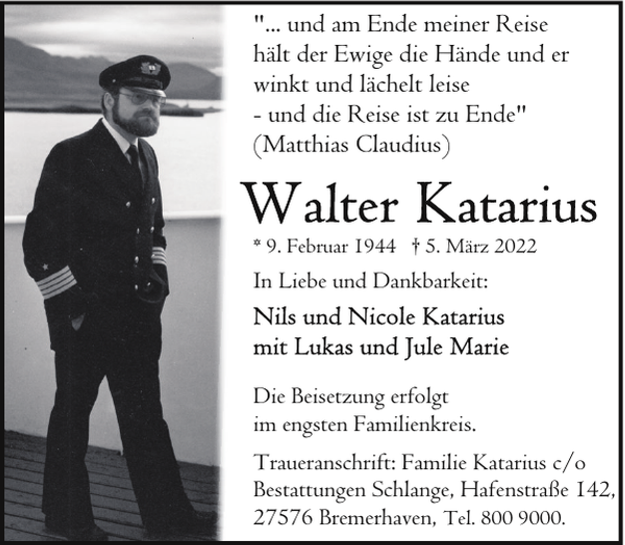 <p>"... und am Ende meiner Reise<br />hält der Ewige die Hände und er<br />winkt und lächelt leise<br />- und die Reise ist zu Ende"<br />(Matthias Claudius)</p>
<p>* 9. Februar 1944 † 5. März 2022</p>
<p>In Liebe und Dankbarkeit:</p>
<p>Die Beisetzung erfolgt<br />im engsten Familienkreis.<br />Traueranschrift: Familie Katarius c/o<br />Bestattungen Schlange, Hafenstraße 142,<br />27576 Bremerhaven, Tel. 800 9000.</p>