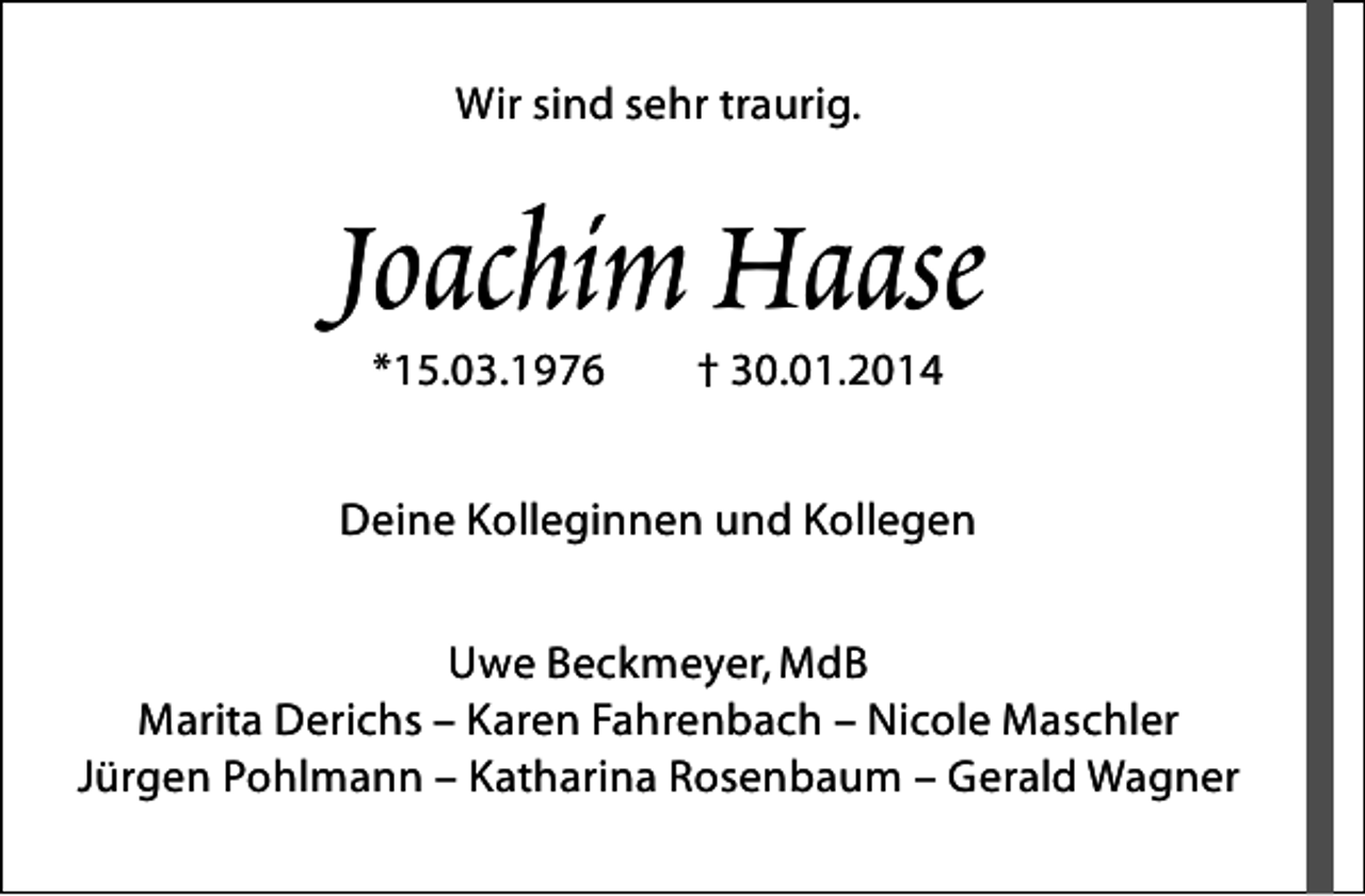 <p>Wir sind sehr traurig.</p><p>Joachim Haase<br />*15.03.1976</p><p>† 30.01.2014</p><p>Deine Kolleginnen und Kollegen<br />Uwe Beckmeyer, MdB<br />Marita Derichs – Karen Fahrenbach – Nicole Maschler<br />Jürgen Pohlmann – Katharina Rosenbaum – Gerald Wagner</p>