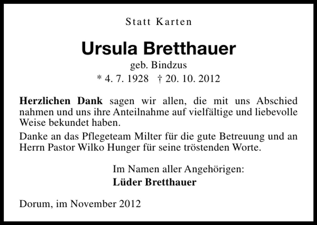 <p>Statt Karten</p><p>Ursula Bretthauer<br />geb. Bindzus<br />* 4. 7. 1928 † 20. 10. 2012</p><p>Herzlichen Dank sagen wir allen, die mit uns Abschied<br />nahmen und uns ihre Anteilnahme auf vielfältige und liebevolle<br />Weise bekundet haben.<br />Danke an das Pflegeteam Milter für die gute Betreuung und an<br />Herrn Pastor Wilko Hunger für seine tröstenden Worte.<br />Im Namen aller Angehörigen:<br />Lüder Bretthauer<br />Dorum, im November 2012</p>