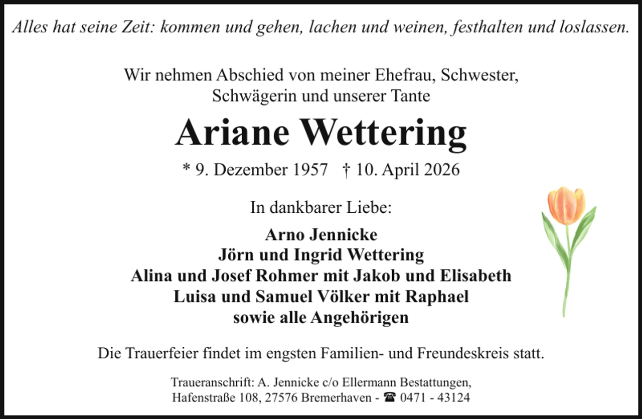 <p>Alles hat seine Zeit: kommen und gehen, lachen und weinen, festhalten und loslassen.<br />Wir nehmen Abschied von meiner Ehefrau, Schwester,<br />Schwägerin und unserer Tante</p><p>Ariane Wettering<br />* 9. Dezember 1957 † 10. April 2026</p><p>In dankbarer Liebe:<br />Arno Jennicke<br />Jörn und Ingrid Wettering<br />Alina und Josef Rohmer mit Jakob und Elisabeth<br />Luisa und Samuel Völker mit Raphael<br />sowie alle Angehörigen<br />Die Trauerfeier findet im engsten Familien- und Freundeskreis statt.<br />Traueranschrift: A. Jennicke c/o Ellermann Bestattungen,<br />Hafenstraße 108, 27576 Bremerhaven - ( 0471 - 43124</p>