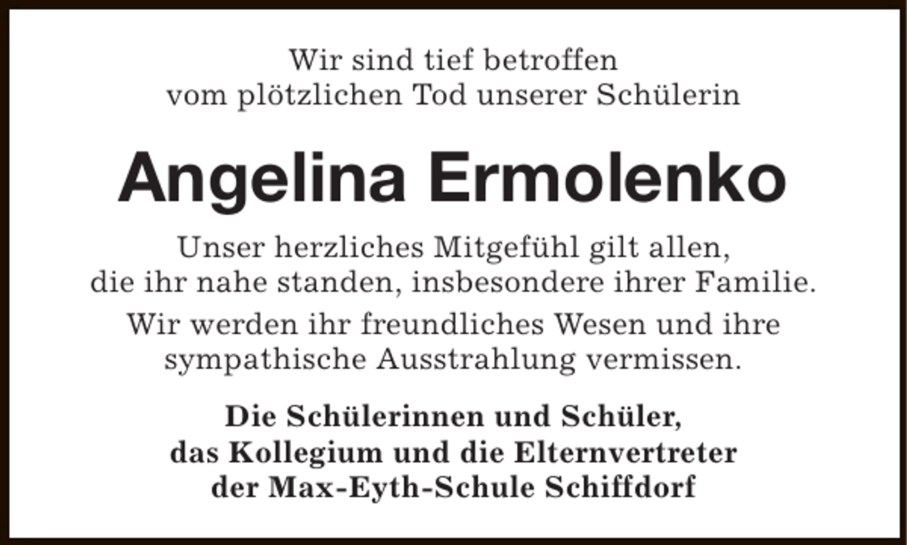 <p>Wir sind tief betroffen<br />vom plötzlichen Tod unserer Schülerin</p><p>Angelina Ermolenko<br />Unser herzliches Mitgefühl gilt allen,<br />die ihr nahe standen, insbesondere ihrer Familie.<br />Wir werden ihr freundliches Wesen und ihre<br />sympathische Ausstrahlung vermissen.<br />Die Schülerinnen und Schüler,<br />das Kollegium und die Elternvertreter<br />der Max-Eyth-Schule Schiffdorf</p>