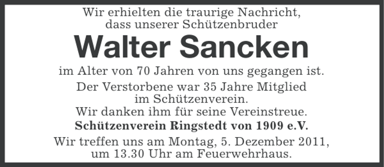 <p>Wir erhielten die traurige Nachricht,<br />dass unserer Schützenbruder</p><p>Walter Sancken<br />im Alter von 70 Jahren von uns gegangen ist.<br />Der Verstorbene war 35 Jahre Mitglied<br />im Schützenverein.<br />Wir danken ihm für seine Vereinstreue.<br />Schützenverein Ringstedt von 1909 e.V.<br />Wir treffen uns am Montag, 5. Dezember 2011,<br />um 13.30 Uhr am Feuerwehrhaus.</p>