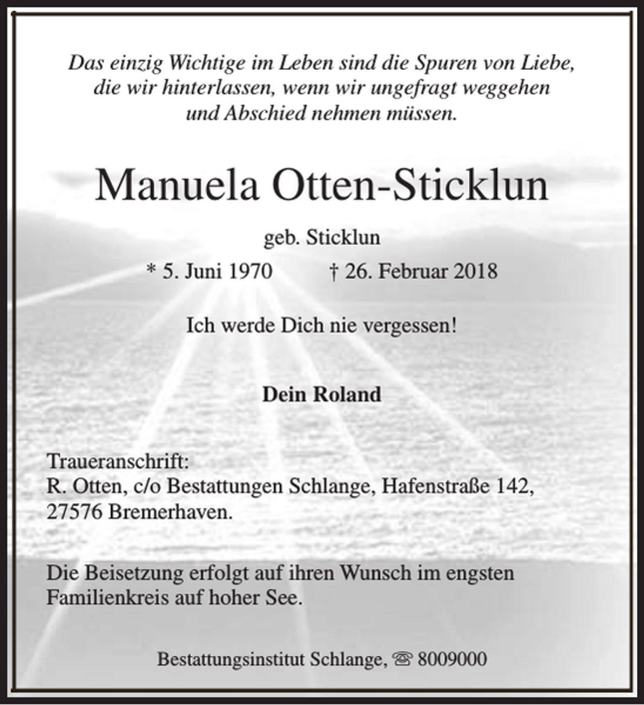 <p>Das einzig Wichtige im Leben sind die Spuren von Liebe,<br />die wir hinterlassen, wenn wir ungefragt weggehen<br />und Abschied nehmen müssen.</p><p>Manuela Otten-Sticklun<br />geb. Sticklun<br />* 5. Juni 1970</p><p>† 26. Februar 2018</p><p>Ich werde Dich nie vergessen!<br />Dein Roland<br />Traueranschrift:<br />R. Otten, c/o Bestattungen Schlange, Hafenstraße 142,<br />27576 Bremerhaven.<br />Die Beisetzung erfolgt auf ihren Wunsch im engsten<br />Familienkreis auf hoher See.<br />Bestattungsinstitut Schlange, s 8009000</p>