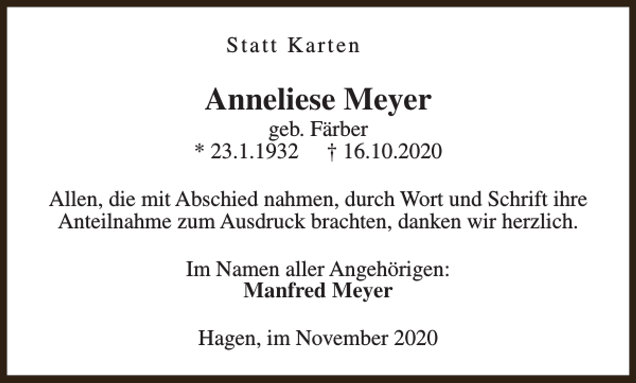<p>Statt Karten</p><p>Anneliese Meyer</p><p>geb. Färber<br />* 23.1.1932 † 16.10.2020<br />Allen, die mit Abschied nahmen, durch Wort und Schrift ihre<br />Anteilnahme zum Ausdruck brachten, danken wir herzlich.<br />Im Namen aller Angehörigen:<br />Manfred Meyer<br />Hagen, im November 2020</p>