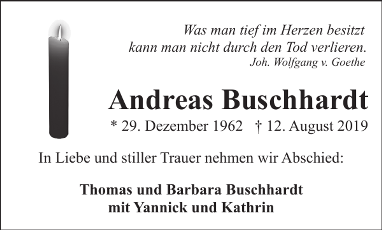 <p>Was man tief im Herzen besitzt<br />kann man nicht durch den Tod verlieren.<br />Joh. Wolfgang v. Goethe</p><p>Andreas Buschhardt<br />* 29. Dezember 1962 † 12. August 2019</p><p>In Liebe und stiller Trauer nehmen wir Abschied:<br />Thomas und Barbara Buschhardt<br />mit Yannick und Kathrin</p>