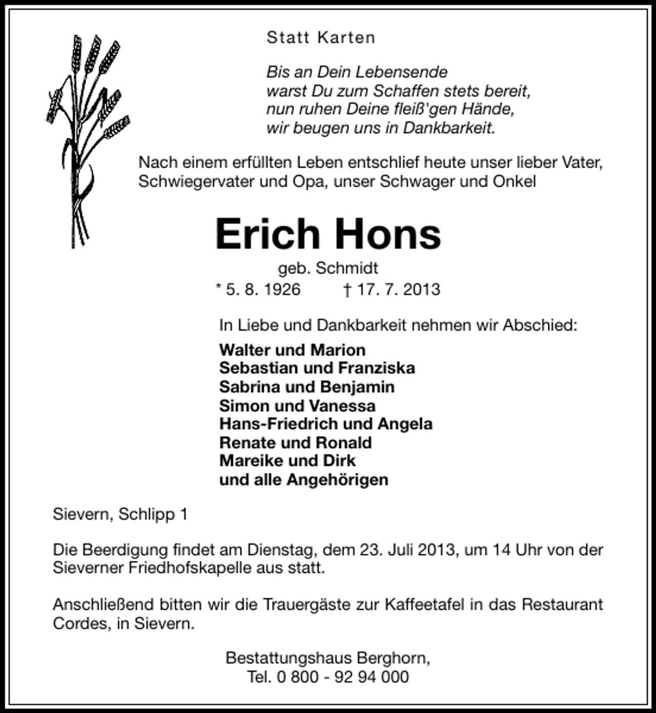 <p>Statt Karten<br />Bis an Dein Lebensende<br />warst Du zum Schaffen stets bereit,<br />nun ruhen Deine fleiß'gen Hände,<br />wir beugen uns in Dankbarkeit.<br />Nach einem erfüllten Leben entschlief heute unser lieber Vater,<br />Schwiegervater und Opa, unser Schwager und Onkel</p><p>Erich Hons<br />geb. Schmidt<br />* 5. 8. 1926<br />† 17. 7. 2013</p><p>In Liebe und Dankbarkeit nehmen wir Abschied:<br />Walter und Marion<br />Sebastian und Franziska<br />Sabrina und Benjamin<br />Simon und Vanessa<br />Hans-Friedrich und Angela<br />Renate und Ronald<br />Mareike und Dirk<br />und alle Angehörigen<br />Sievern, Schlipp 1<br />Die Beerdigung findet am Dienstag, dem 23. Juli 2013, um 14 Uhr von der<br />Sieverner Friedhofskapelle aus statt.<br />Anschließend bitten wir die Trauergäste zur Kaffeetafel in das Restaurant<br />Cordes, in Sievern.<br />Bestattungshaus Berghorn,<br />Tel. 0 800 - 92 94 000</p>