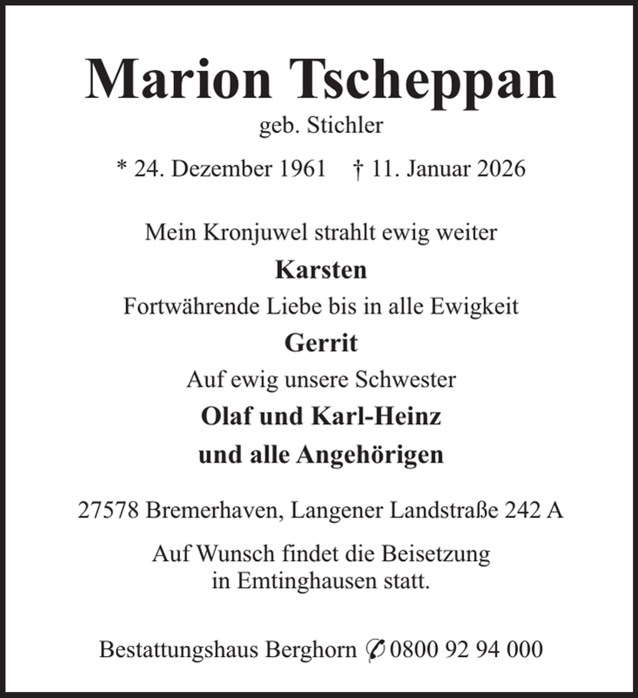 <p>Marion Tscheppan<br />geb. Stichler</p><p>* 24. Dezember 1961</p><p>† 11. Januar 2026</p><p>Mein Kronjuwel strahlt ewig weiter</p><p>Karsten<br />Fortwährende Liebe bis in alle Ewigkeit</p><p>Gerrit<br />Auf ewig unsere Schwester</p><p>Olaf und Karl-Heinz<br />und alle Angehörigen<br />27578 Bremerhaven, Langener Landstraße 242 A<br />Auf Wunsch findet die Beisetzung<br />in Emtinghausen statt.<br />Bestattungshaus Berghorn * 0800 92 94 000</p>