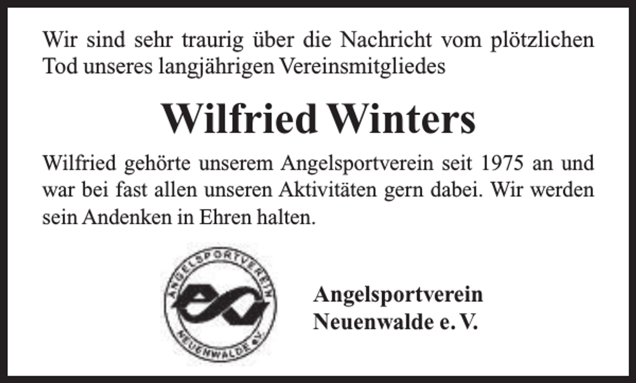 <p>Wir sind sehr traurig über die Nachricht vom plötzlichen<br />Tod unseres langjährigen Vereinsmitgliedes</p><p>Wilfried Winters<br />Wilfried gehörte unserem Angelsportverein seit 1975 an und<br />war bei fast allen unseren Aktivitäten gern dabei. Wir werden<br />sein Andenken in Ehren halten.</p><p>Angelsportverein<br />Neuenwalde e. V.</p>