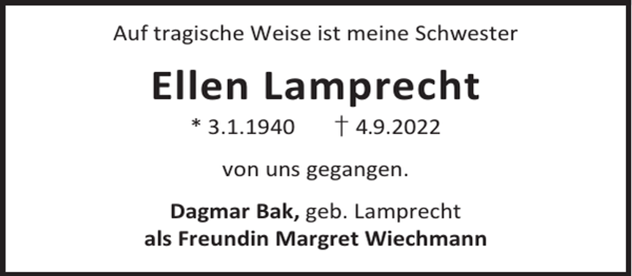 <p>Auf tragische Weise ist meine Schwester</p><p>Ellen Lamprecht<br />* 3.1.1940</p><p>† 4.9.2022</p><p>von uns gegangen.<br />Dagmar Bak, geb. Lamprecht<br />als Freundin Margret Wiechmann</p>