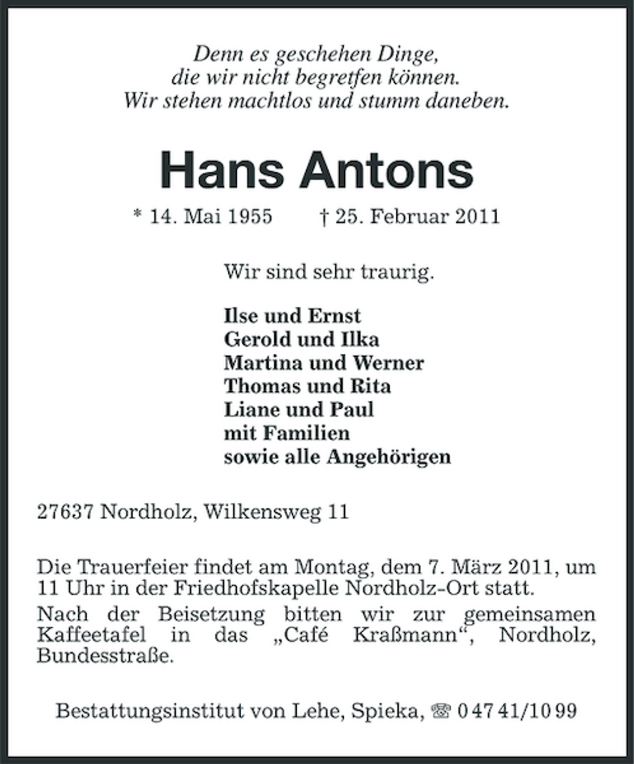 <p>Denn es geschehen Dinge, die wir nicht begretfen können. Wir stehen machtlos und stumm daneben.</p><p>Hans Antons<br />* 14. Mai 1955 † 25. Februar 2011 Wir sind sehr traurig. Ilse und Ernst Gerold und Ilka Martina und Werner Thomas und Rita Liane und Paul mit Familien sowie alle Angehörigen 27637 Nordholz, Wilkensweg 11 Die Trauerfeier findet am Montag, dem 7. März 2011, um 11 Uhr in der Friedhofskapelle Nordholz-Ort statt. Nach der Beisetzung bitten wir zur gemeinsamen Kaffeetafel in das „Café Kraßmann“, Nordholz, Bundesstraße. Bestattungsinstitut von Lehe, Spieka, 0 47 41/10 99</p>