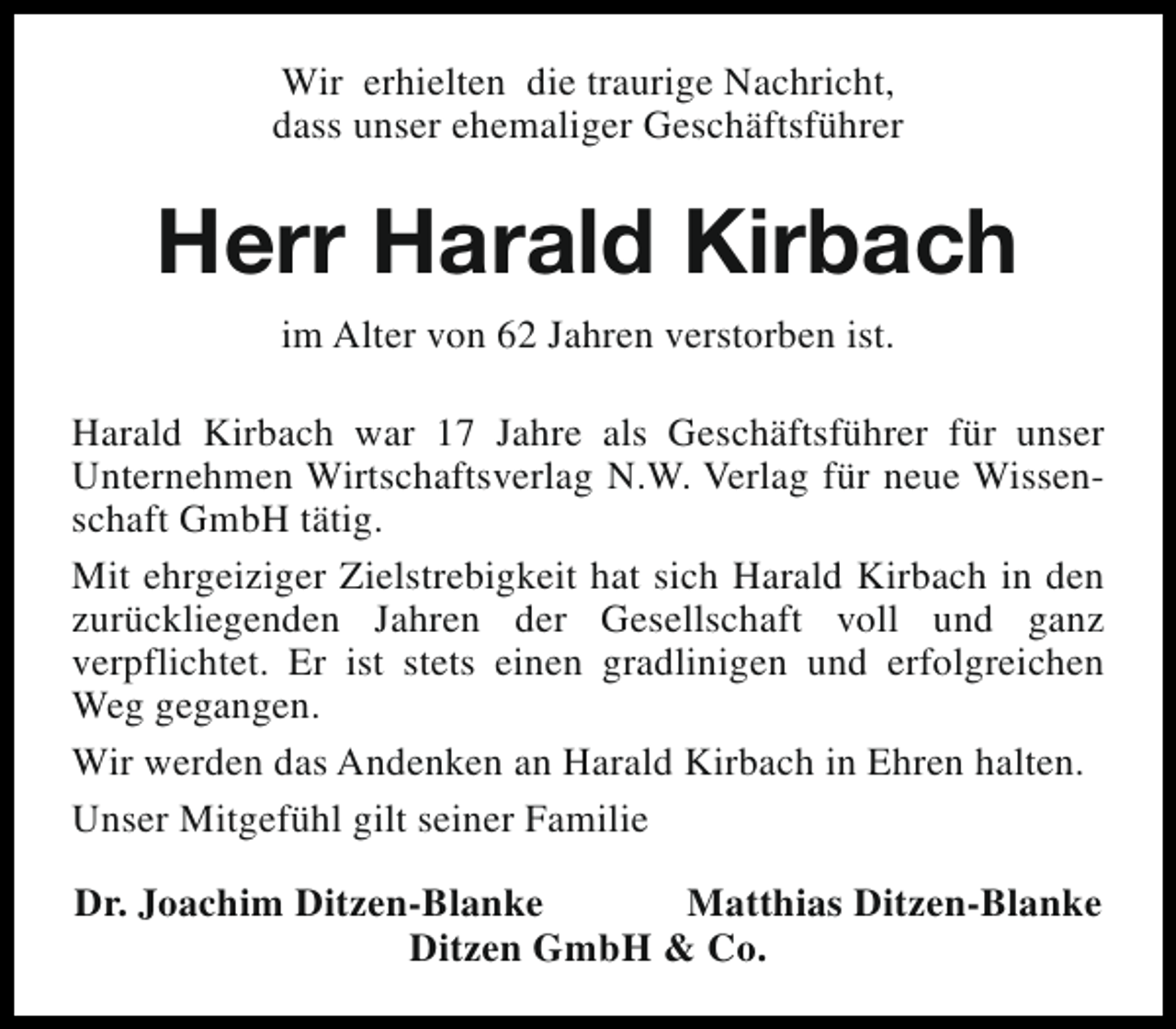 <p>Wir erhielten die traurige Nachricht,<br />dass unser ehemaliger Geschäftsführer</p><p>Herr Harald Kirbach<br />im Alter von 62 Jahren verstorben ist.<br />Harald Kirbach war 17 Jahre als Geschäftsführer für unser<br />Unternehmen Wirtschaftsverlag N.W. Verlag für neue Wissenschaft GmbH tätig.<br />Mit ehrgeiziger Zielstrebigkeit hat sich Harald Kirbach in den<br />zurückliegenden Jahren der Gesellschaft voll und ganz<br />verpflichtet. Er ist stets einen gradlinigen und erfolgreichen<br />Weg gegangen.<br />Wir werden das Andenken an Harald Kirbach in Ehren halten.<br />Unser Mitgefühl gilt seiner Familie<br />Dr. Joachim Ditzen-Blanke<br />Matthias Ditzen-Blanke<br />Ditzen GmbH &amp; Co.</p>