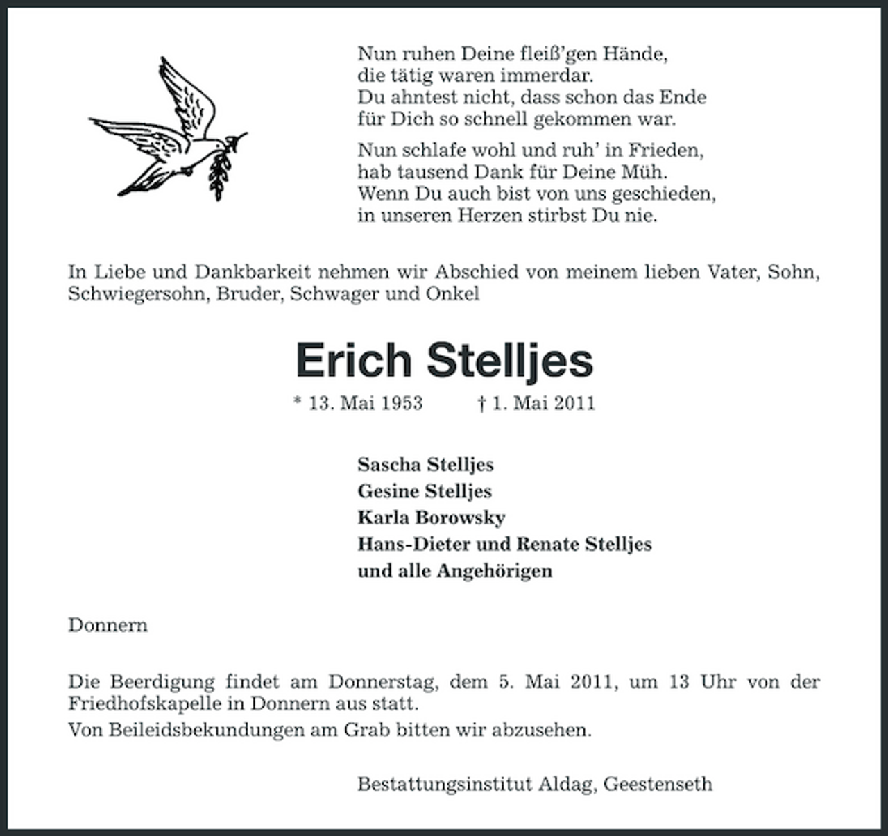 <p>Nun ruhen Deine fleiß’gen Hände, die tätig waren immerdar. Du ahntest nicht, dass schon das Ende für Dich so schnell gekommen war. Nun schlafe wohl und ruh’ in Frieden, hab tausend Dank für Deine Müh. Wenn Du auch bist von uns geschieden, in unseren Herzen stirbst Du nie. In Liebe und Dankbarkeit nehmen wir Abschied von meinem lieben Vater, Sohn, Schwiegersohn, Bruder, Schwager und Onkel</p><p>Erich Stelljes<br />* 13. Mai 1953 † 1. Mai 2011 Sascha Stelljes Gesine Stelljes Karla Borowsky Hans-Dieter und Renate Stelljes und alle Angehörigen Donnern Die Beerdigung findet am Donnerstag, dem 5. Mai 2011, um 13 Uhr von der Friedhofskapelle in Donnern aus statt. Von Beileidsbekundungen am Grab bitten wir abzusehen. Bestattungsinstitut Aldag, Geestenseth</p>