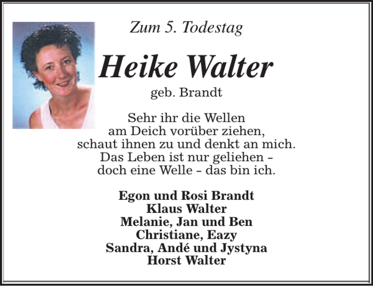 <p>Zum 5. Todestag</p><p>Heike Walter<br />geb. Brandt</p><p>Sehr ihr die Wellen<br />am Deich vorüber ziehen,<br />schaut ihnen zu und denkt an mich.<br />Das Leben ist nur geliehen doch eine Welle - das bin ich.<br />Egon und Rosi Brandt<br />Klaus Walter<br />Melanie, Jan und Ben<br />Christiane, Eazy<br />Sandra, Andé und Jystyna<br />Horst Walter</p>