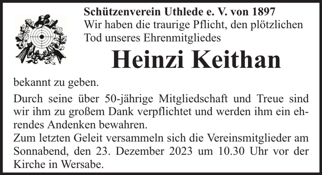 <p>Schützenverein Uthlede e. V. von 1897<br />Wir haben die traurige Pflicht, den plötzlichen<br />Tod unseres Ehrenmitgliedes</p><p>Heinzi Keithan</p><p>bekannt zu geben.<br />Durch seine über 50-jährige Mitgliedschaft und Treue sind<br />wir ihm zu großem Dank verpflichtet und werden ihm ein ehrendes Andenken bewahren.<br />Zum letzten Geleit versammeln sich die Vereinsmitglieder am<br />Sonnabend, den 23. Dezember 2023 um 10.30 Uhr vor der<br />Kirche in Wersabe.</p>