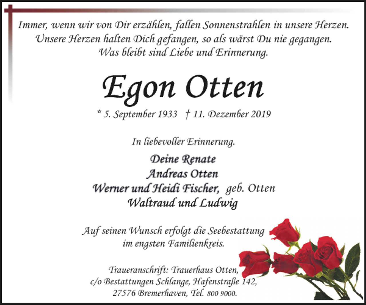 <p>Immer, wenn wir von Dir erzählen, fallen Sonnenstrahlen in unsere Herzen.<br />Unsere Herzen halten Dich gefangen, so als wärst Du nie gegangen.<br />Was bleibt sind Liebe und Erinnerung.</p><p>* 5. September 1933 † 11. Dezember 2019</p><p>In liebevoller Erinnerung.</p><p>Egon Otten<br />Auf seinen Wunsch erfolgt die Seebestattung<br />im engsten Familienkreis.<br />Traueranschrift: Trauerhaus Otten,<br />c/o Bestattungen Schlange, Hafenstraße 142,<br />27576 Bremerhaven, Tel. 800 9000.</p>