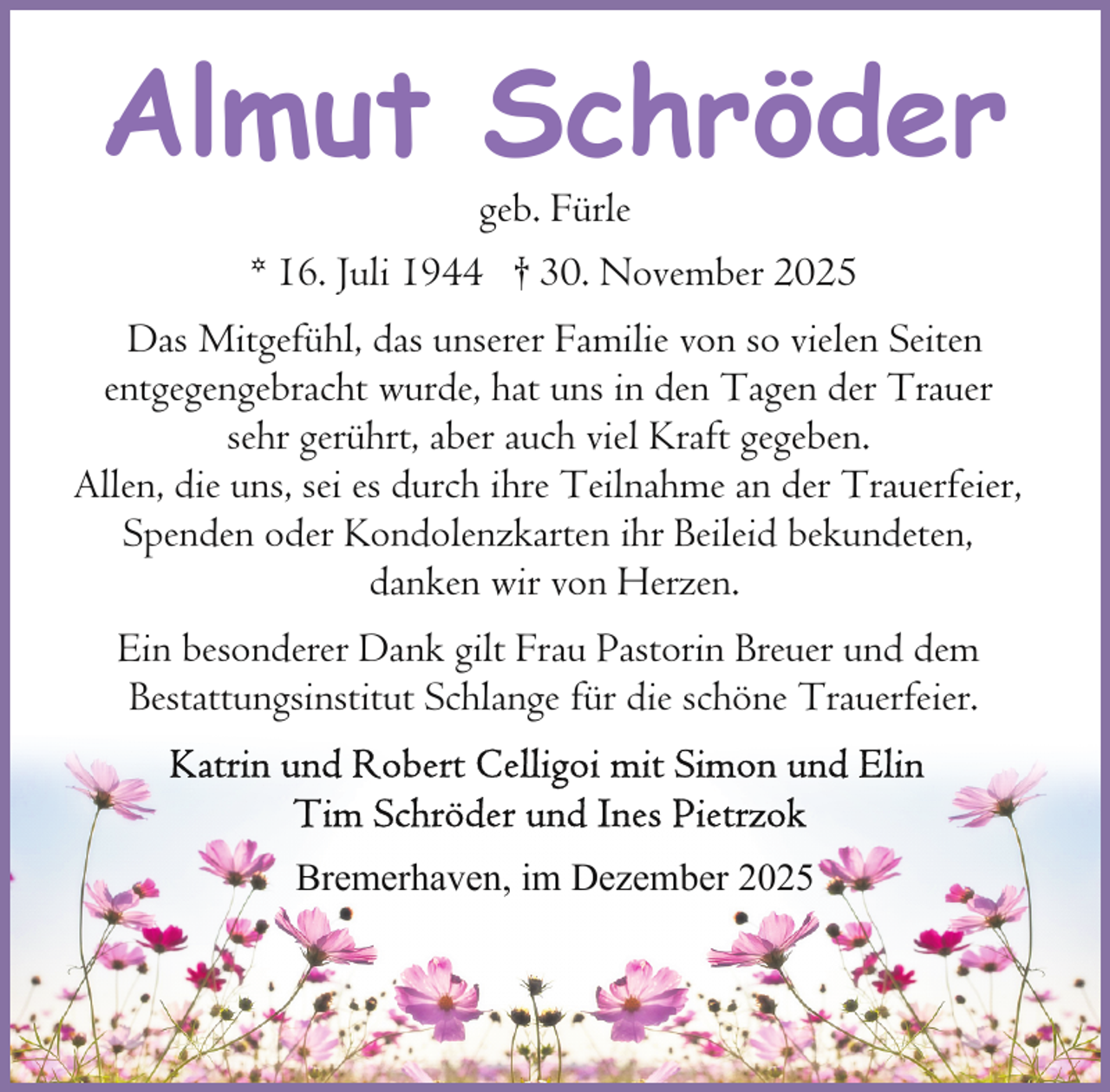 <p>Almut Schröder<br />geb. Fürle<br />* 16. Juli 1944 † 30. November 2025</p><p>Das Mitgefühl, das unserer Familie von so vielen Seiten<br />entgegengebracht wurde, hat uns in den Tagen der Trauer<br />sehr gerührt, aber auch viel Kraft gegeben.<br />Allen, die uns, sei es durch ihre Teilnahme an der Trauerfeier,<br />Spenden oder Kondolenzkarten ihr Beileid bekundeten,<br />danken wir von Herzen.<br />Ein besonderer Dank gilt Frau Pastorin Breuer und dem<br />Bestattungsinstitut Schlange für die schöne Trauerfeier.</p><p>Bremerhaven, im Dezember 2025</p>