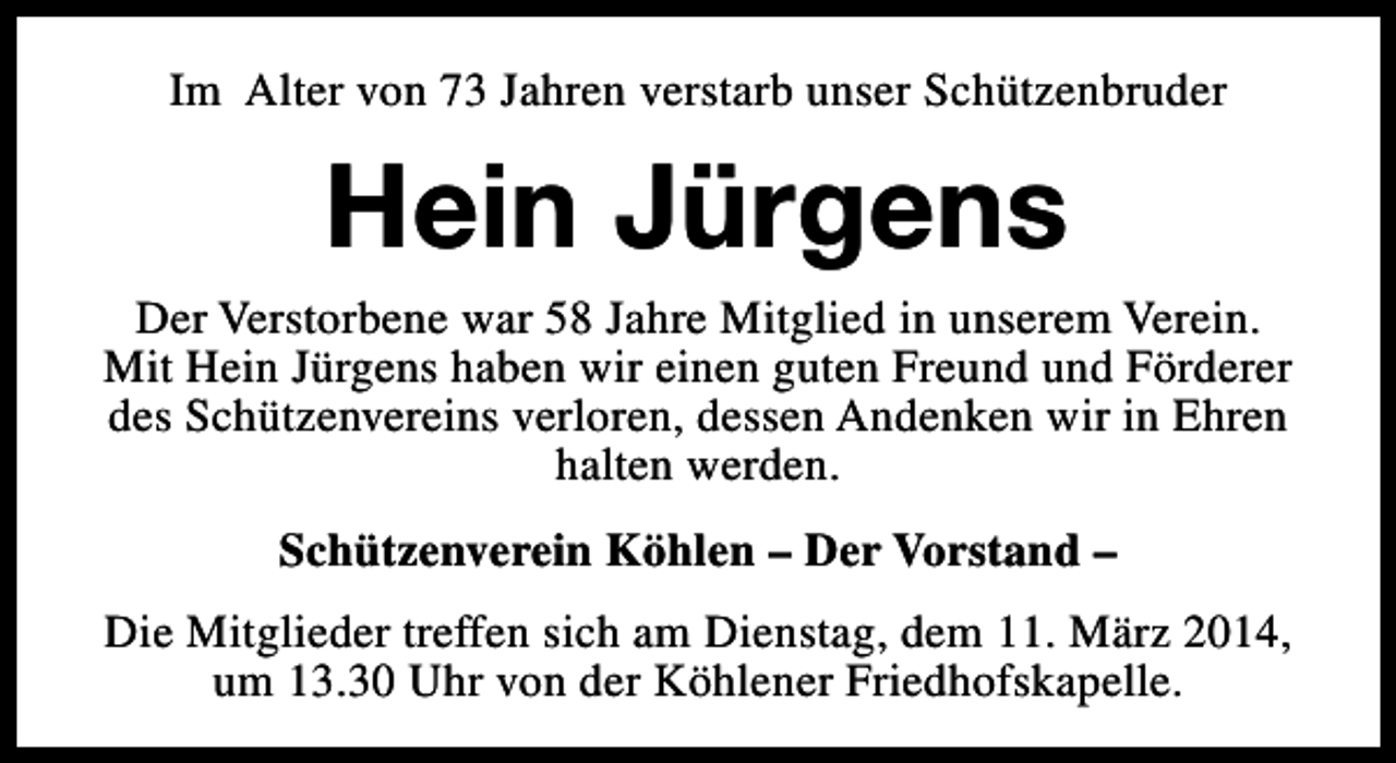 <p>Im Alter von 73 Jahren verstarb unser Schützenbruder</p><p>Hein Jürgens</p><p>Der Verstorbene war 58 Jahre Mitglied in unserem Verein.<br />Mit Hein Jürgens haben wir einen guten Freund und Förderer<br />des Schützenvereins verloren, dessen Andenken wir in Ehren<br />halten werden.<br />Schützenverein Köhlen – Der Vorstand –<br />Die Mitglieder treffen sich am Dienstag, dem 11. März 2014,<br />um 13.30 Uhr von der Köhlener Friedhofskapelle.</p>