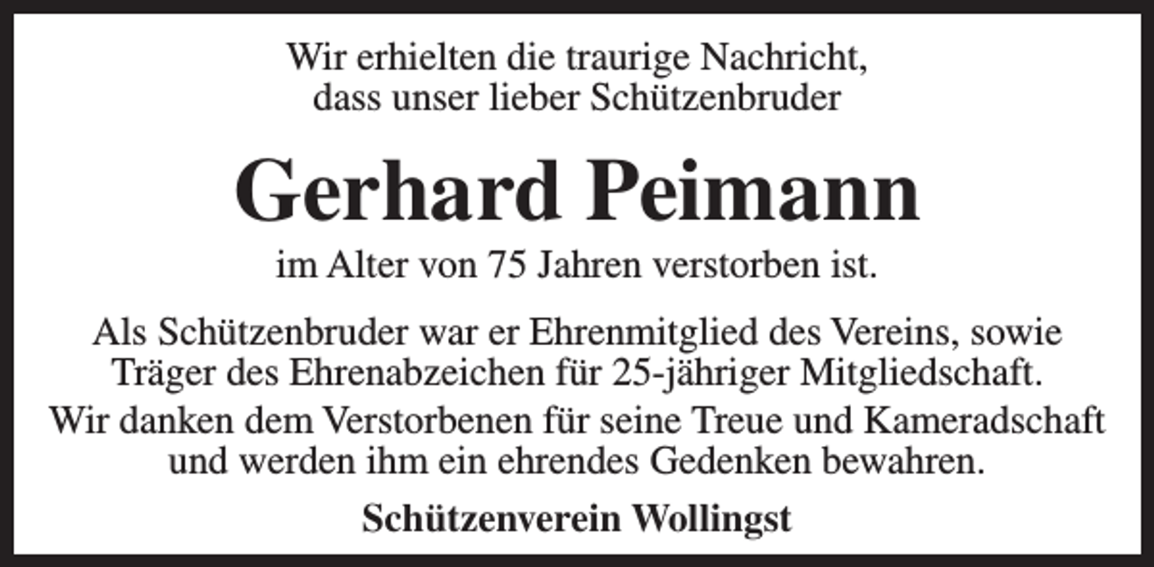 <p>Wir erhielten die traurige Nachricht,<br />dass unser lieber Schützenbruder</p><p>Gerhard Peimann<br />im Alter von 75 Jahren verstorben ist.</p><p>Als Schützenbruder war er Ehrenmitglied des Vereins, sowie<br />Träger des Ehrenabzeichen für 25-jähriger Mitgliedschaft.<br />Wir danken dem Verstorbenen für seine Treue und Kameradschaft<br />und werden ihm ein ehrendes Gedenken bewahren.<br />Schützenverein Wollingst</p>