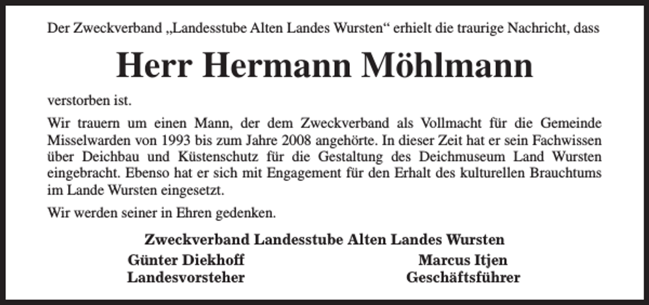 <p>Der Zweckverband „Landesstube Alten Landes Wursten“ erhielt die traurige Nachricht, dass</p><p>Herr Hermann Möhlmann<br />verstorben ist.<br />Wir trauern um einen Mann, der dem Zweckverband als Vollmacht für die Gemeinde<br />Misselwarden von 1993 bis zum Jahre 2008 angehörte. In dieser Zeit hat er sein Fachwissen<br />über Deichbau und Küstenschutz für die Gestaltung des Deichmuseum Land Wursten<br />eingebracht. Ebenso hat er sich mit Engagement für den Erhalt des kulturellen Brauchtums<br />im Lande Wursten eingesetzt.<br />Wir werden seiner in Ehren gedenken.<br />Zweckverband Landesstube Alten Landes Wursten<br />Günter Diekhoff<br />Marcus Itjen<br />Landesvorsteher<br />Geschäftsführer</p>