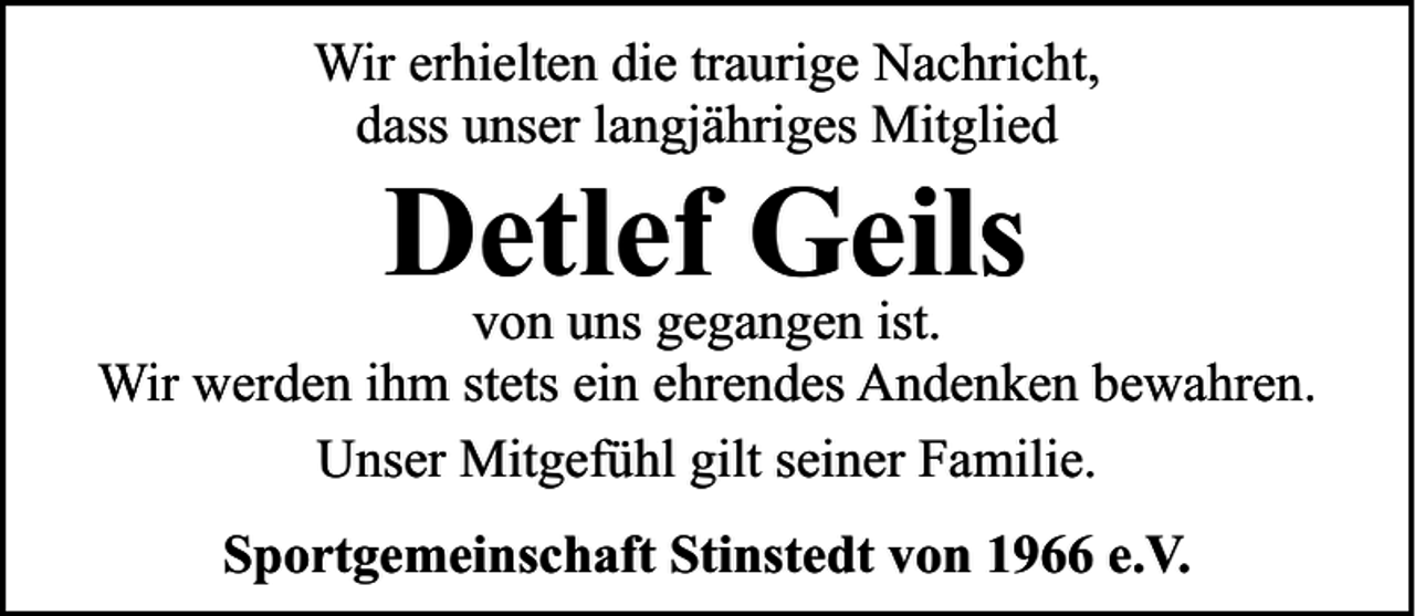 <p>Wir erhielten die traurige Nachricht,<br />dass unser langjähriges Mitglied</p><p>Detlef<br />Geils<br />von uns gegangen ist.<br />Wir werden ihm stets ein ehrendes Andenken bewahren.<br />Unser Mitgefühl gilt seiner Familie.<br />Sportgemeinschaft Stinstedt von 1966 e.V.</p>