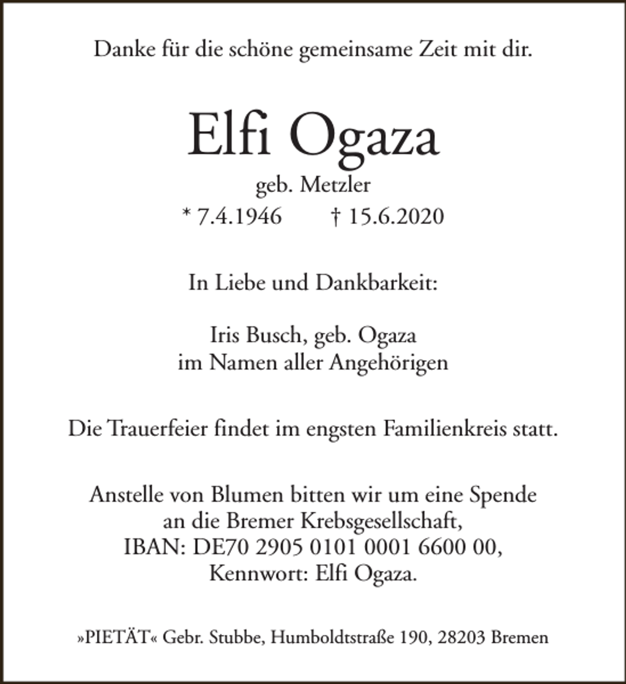 <p>Danke für die schöne gemeinsame Zeit mit dir.</p><p>Elfi Ogaza</p><p>geb. Metzler<br />* 7.4.1946<br />† 15.6.2020<br />In Liebe und Dankbarkeit:<br />Iris Busch, geb. Ogaza<br />im Namen aller Angehörigen<br />Die Trauerfeier findet im engsten Familienkreis statt.<br />Anstelle von Blumen bitten wir um eine Spende<br />an die Bremer Krebsgesellschaft,<br />IBAN: DE70 2905 0101 0001 66,<br />Kennwort: Elfi Ogaza.<br />»PIETÄT« Gebr. Stubbe, Humboldtstraße 190, 28203 Bremen</p>
