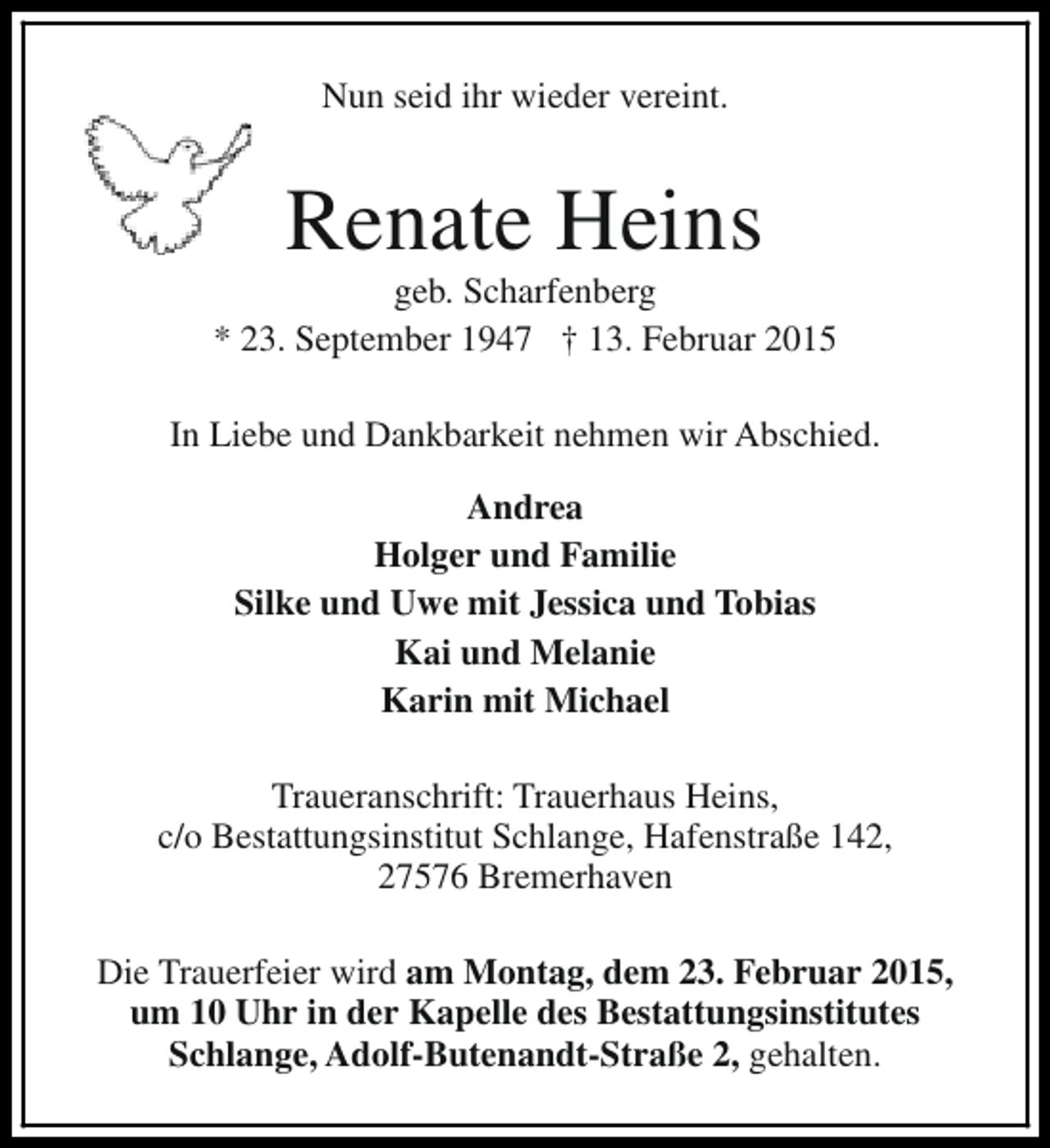 <p>Nun seid ihr wieder vereint.</p><p>Renate Heins</p><p>geb. Scharfenberg<br />* 23. September 1947 † 13. Februar 2015<br />In Liebe und Dankbarkeit nehmen wir Abschied.<br />Andrea<br />Holger und Familie<br />Silke und Uwe mit Jessica und Tobias<br />Kai und Melanie<br />Karin mit Michael<br />Traueranschrift: Trauerhaus Heins,<br />c/o Bestattungsinstitut Schlange, Hafenstraße 142,<br />27576 Bremerhaven<br />Die Trauerfeier wird am Montag, dem 23. Februar 2015,<br />um 10 Uhr in der Kapelle des Bestattungsinstitutes<br />Schlange, Adolf-Butenandt-Straße 2, gehalten.</p>