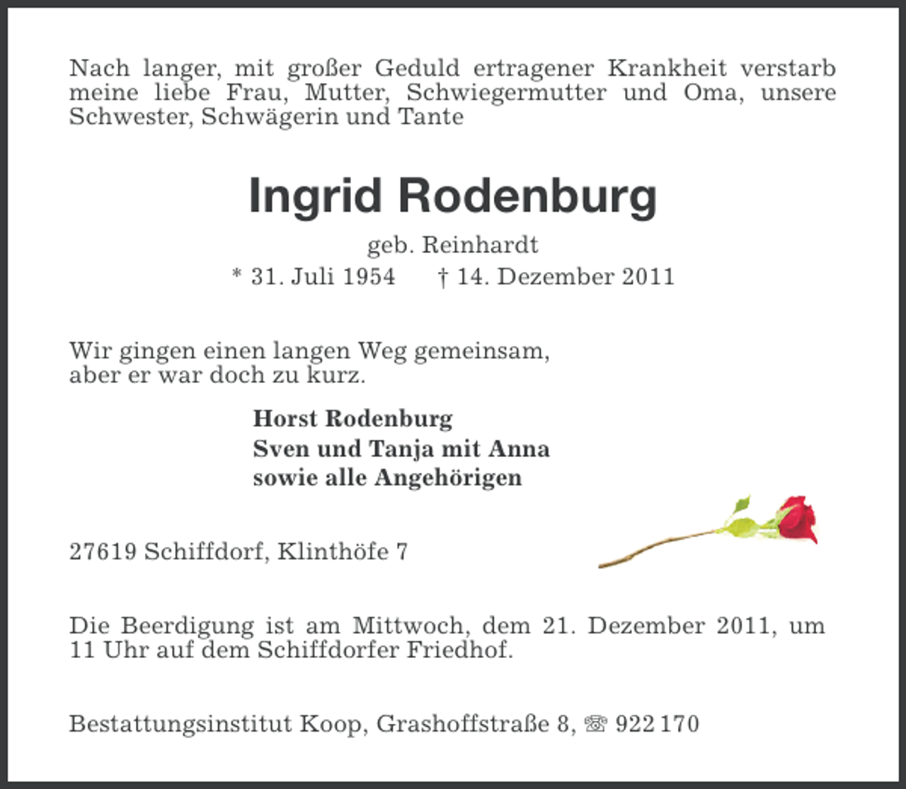 <p>Nach langer, mit großer Geduld ertragener Krankheit verstarb<br />meine liebe Frau, Mutter, Schwiegermutter und Oma, unsere<br />Schwester, Schwägerin und Tante</p><p>Ingrid Rodenburg<br />geb. Reinhardt<br />* 31. Juli 1954<br />† 14. Dezember 2011<br />Wir gingen einen langen Weg gemeinsam,<br />aber er war doch zu kurz.<br />Horst Rodenburg<br />Sven und Tanja mit Anna<br />sowie alle Angehörigen<br />27619 Schiffdorf, Klinthöfe 7<br />Die Beerdigung ist am Mittwoch, dem 21. Dezember 2011, um<br />11 Uhr auf dem Schiffdorfer Friedhof.<br />Bestattungsinstitut Koop, Grashoffstraße 8, 922 170</p>