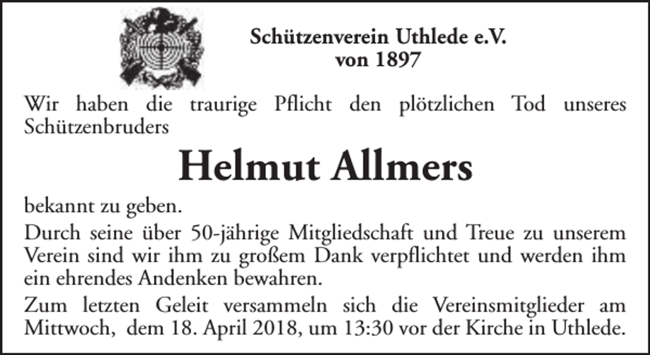 <p>Schützenverein Uthlede e.V.<br />von 1897<br />Wir haben die traurige Pflicht den plötzlichen Tod unseres<br />Schützenbruders</p><p>Helmut Allmers</p><p>bekannt zu geben.<br />Durch seine über 50-jährige Mitgliedschaft und Treue zu unserem<br />Verein sind wir ihm zu großem Dank verpflichtet und werden ihm<br />ein ehrendes Andenken bewahren.<br />Zum letzten Geleit versammeln sich die Vereinsmitglieder am<br />Mittwoch, dem 18. April 2018, um 13:30 vor der Kirche in Uthlede.</p>