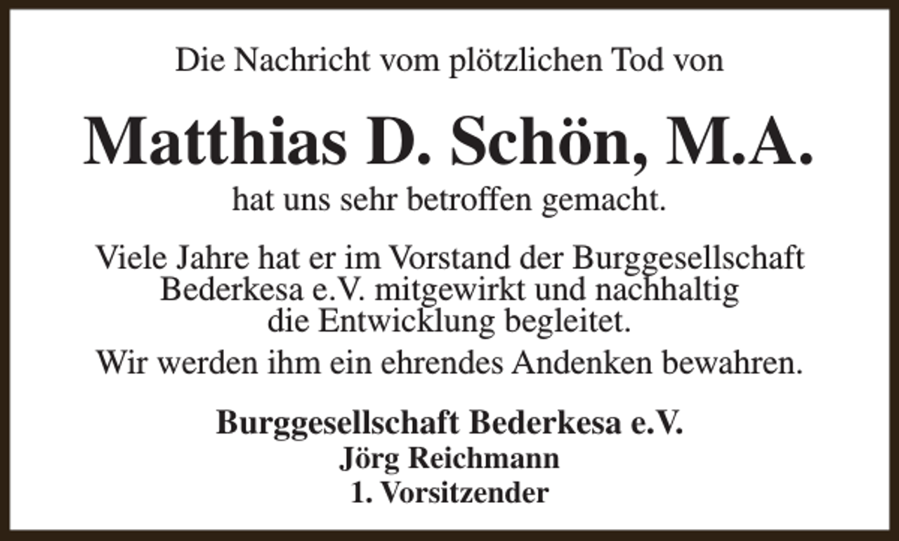 <p>Die Nachricht vom plötzlichen Tod von</p><p>Matthias D. Schön, M.A.<br />hat uns sehr betroffen gemacht.</p><p>Viele Jahre hat er im Vorstand der Burggesellschaft<br />Bederkesa e.V. mitgewirkt und nachhaltig<br />die Entwicklung begleitet.<br />Wir werden ihm ein ehrendes Andenken bewahren.<br />Burggesellschaft Bederkesa e.V.<br />Jörg Reichmann<br />1. Vorsitzender</p>