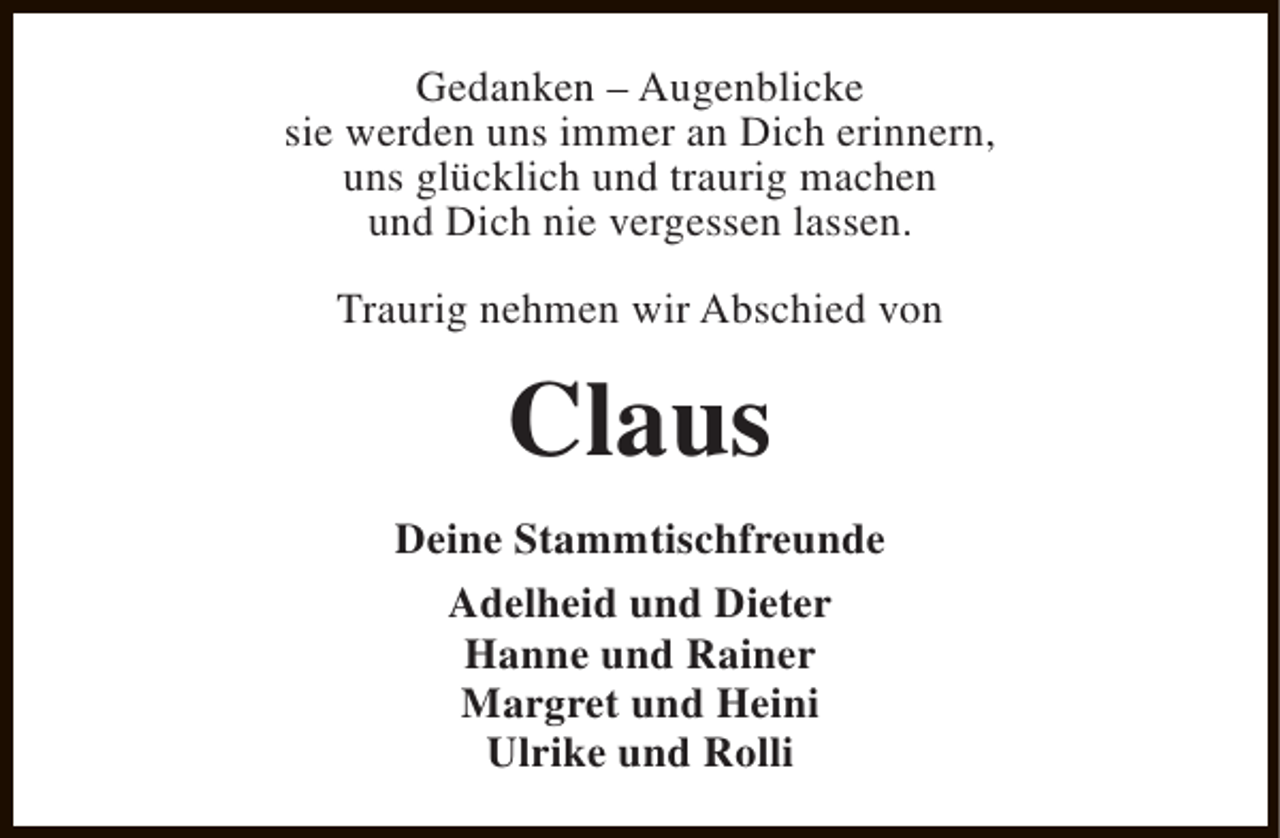 <p>Gedanken – Augenblicke<br />sie werden uns immer an Dich erinnern,<br />uns glücklich und traurig machen<br />und Dich nie vergessen lassen.<br />Traurig nehmen wir Abschied von</p><p>Claus<br />Deine Stammtischfreunde<br />Adelheid und Dieter<br />Hanne und Rainer<br />Margret und Heini<br />Ulrike und Rolli</p>