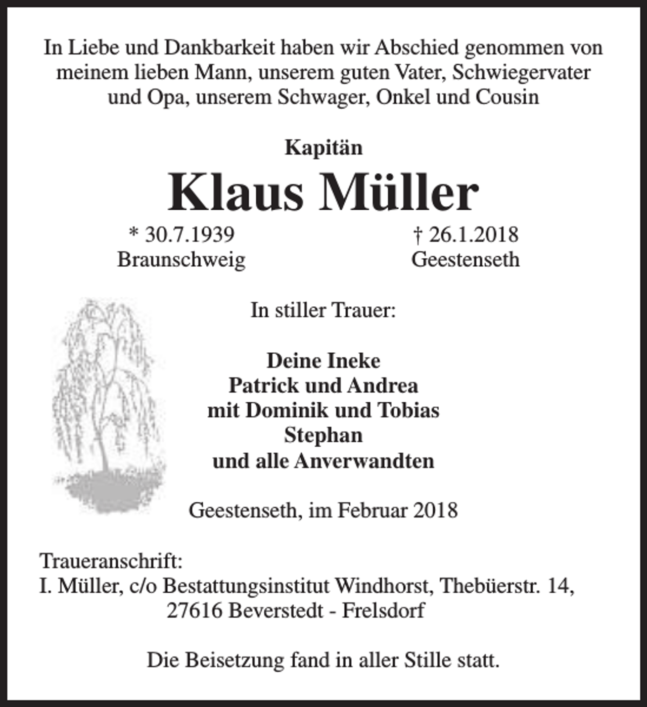 <p>In Liebe und Dankbarkeit haben wir Abschied genommen von<br />meinem lieben Mann, unserem guten Vater, Schwiegervater<br />und Opa, unserem Schwager, Onkel und Cousin<br />Kapitän</p><p>Klaus Müller</p><p>* 30.7.1939<br />Braunschweig</p><p>† 26.1.2018<br />Geestenseth</p><p>In stiller Trauer:<br />Deine Ineke<br />Patrick und Andrea<br />mit Dominik und Tobias<br />Stephan<br />und alle Anverwandten<br />Geestenseth, im Februar 2018<br />Traueranschrift:<br />I. Müller, c/o Bestattungsinstitut Windhorst, Thebüerstr. 14,<br />27616 Beverstedt - Frelsdorf<br />Die Beisetzung fand in aller Stille statt.</p>