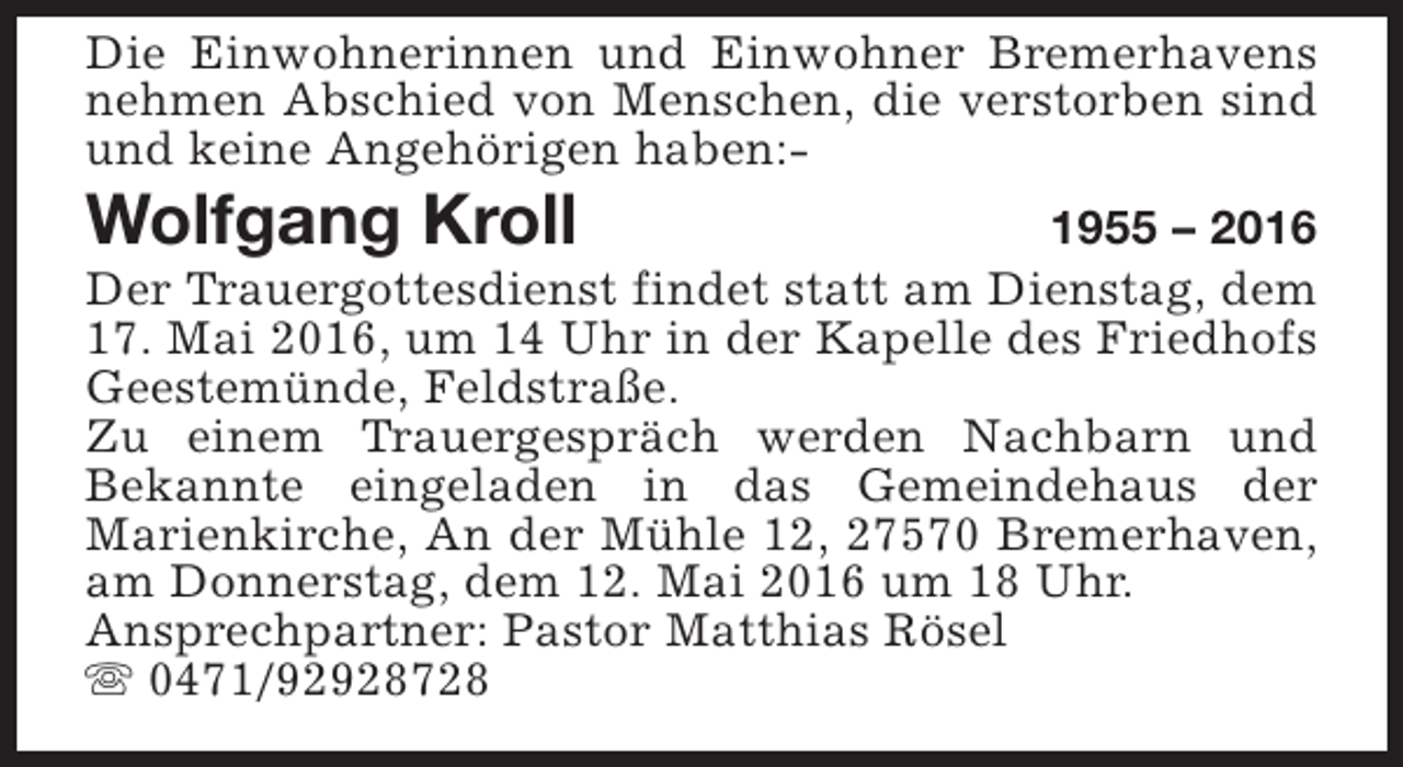 <p>Die Einwohnerinnen und Einwohner Bremerhavens<br />nehmen Abschied von Menschen, die verstorben sind<br />und keine Angehörigen haben:-</p><p>Wolfgang Kroll</p><p>1955 – 2016<br />Der Trauergottesdienst findet statt am Dienstag, dem<br />17. Mai 2016, um 14 Uhr in der Kapelle des Friedhofs<br />Geestemünde, Feldstraße.<br />Zu einem Trauergespräch werden Nachbarn und<br />Bekannte eingeladen in das Gemeindehaus der<br />Marienkirche, An der Mühle 12, 27570 Bremerhaven,<br />am Donnerstag, dem 12. Mai 2016 um 18 Uhr.<br />Ansprechpartner: Pastor Matthias Rösel<br />s 0471/92928728</p>