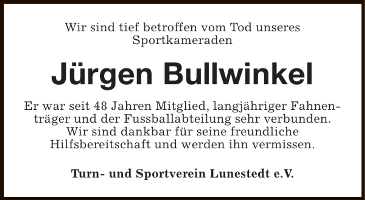 <p>Wir sind tief betroffen vom Tod unseres<br />Sportkameraden</p><p>Jürgen Bullwinkel<br />Er war seit 48 Jahren Mitglied, langjähriger Fahnenträger und der Fussballabteilung sehr verbunden.<br />Wir sind dankbar für seine freundliche<br />Hilfsbereitschaft und werden ihn vermissen.<br />Turn- und Sportverein Lunestedt e.V.</p>