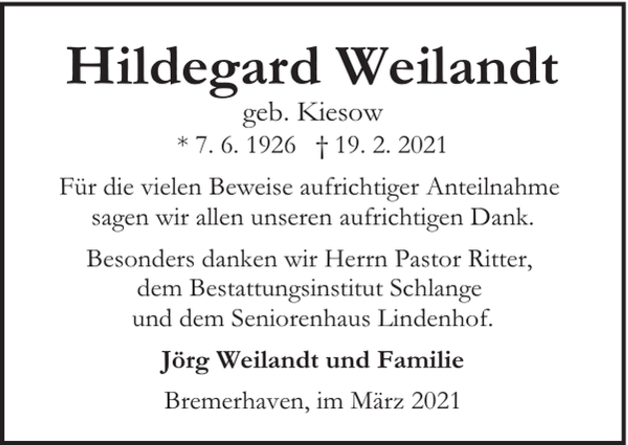 <p>Hildegard Weilandt<br />geb. Kiesow</p><p>* 7. 6. 1926 † 19. 2. 2021<br />Für die vielen Beweise aufrichtiger Anteilnahme<br />sagen wir allen unseren aufrichtigen Dank.<br />Besonders danken wir Herrn Pastor Ritter,<br />dem Bestattungsinstitut Schlange<br />und dem Seniorenhaus Lindenhof.<br />Jörg Weilandt und Familie<br />Bremerhaven, im März 2021</p>