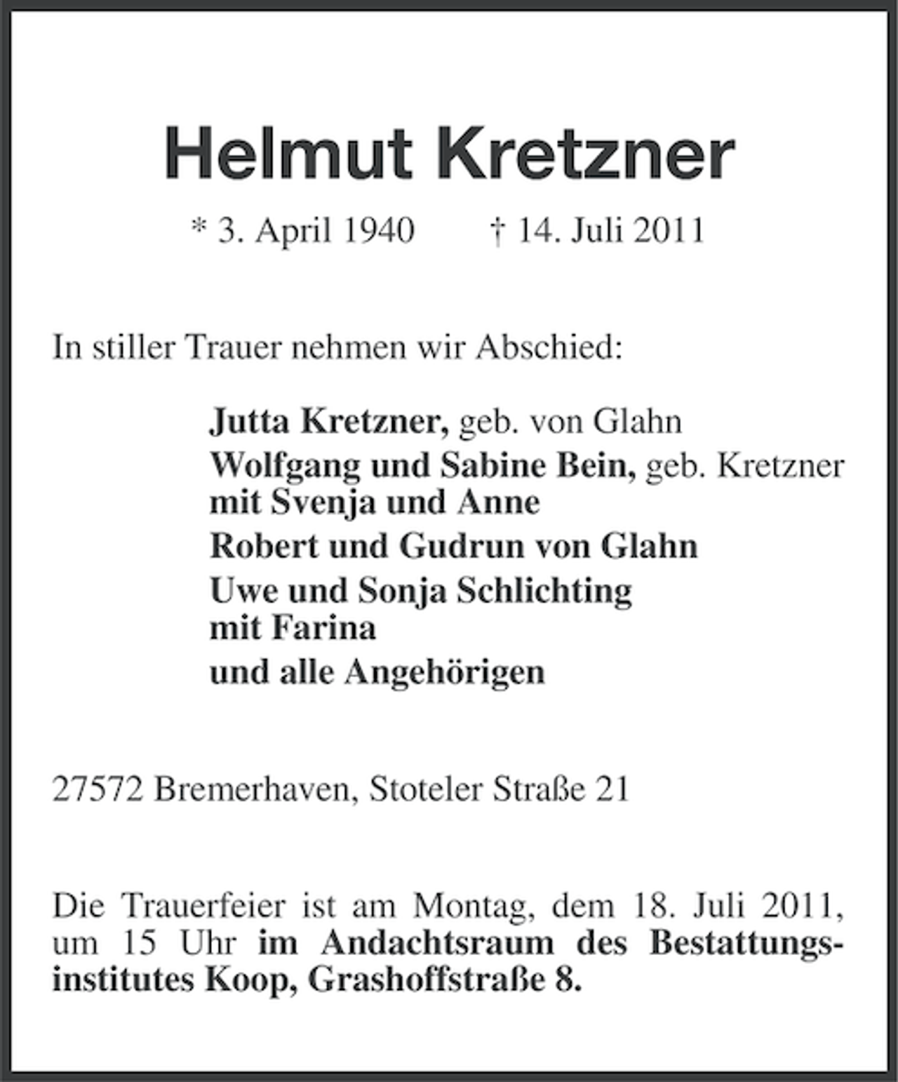 <p>Helmut Kretzner<br />* 3. April 1940</p><p>† 14. Juli 2011</p><p>In stiller Trauer nehmen wir Abschied:<br />Jutta Kretzner, geb. von Glahn<br />Wolfgang und Sabine Bein, geb. Kretzner<br />mit Svenja und Anne<br />Robert und Gudrun von Glahn<br />Uwe und Sonja Schlichting<br />mit Farina<br />und alle Angehörigen<br />27572 Bremerhaven, Stoteler Straße 21<br />Die Trauerfeier ist am Montag, dem 18. Juli 2011,<br />um 15 Uhr im Andachtsraum des Bestattungsinstitutes Koop, Grashoffstraße 8.</p>