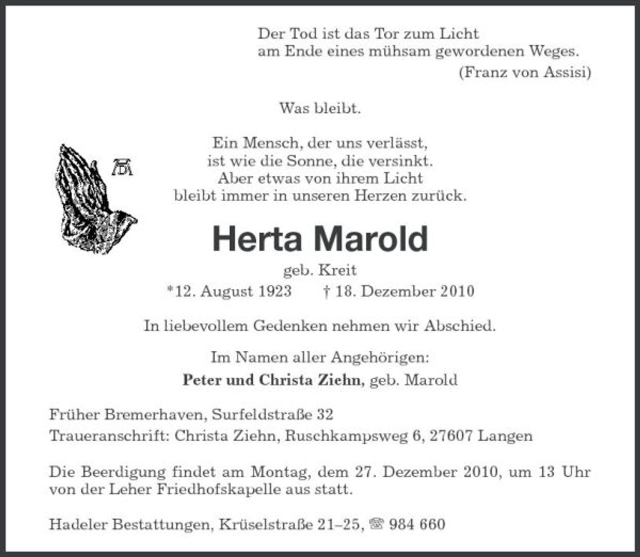 <p>Der Tod ist das Tor zum Licht<br />am Ende eines mühsam gewordenen Weges.<br />(Franz von Assisi)<br />Was bleibt.</p><p>Ein Mensch, der uns verlässt,<br />ist wie die Sonne, die versinkt.<br />Aber etwas von ihrem Licht<br />bleibt immer in unseren Herzen zurück.<br />Herta Marold<br />geb. Kreit<br />*12. August 1923 † 18. Dezember 2010<br />In liebevollem Gedenken nehmen wir Abschied.</p><p>Im Namen aller Angehörigen:<br />Peter und Christa Ziehn, geb. Marold<br />Früher Bremerhaven, Surfeldstraße 32<br />Traueranschrift: Christa Ziehn, Ruschkampsweg 6, 27607 Langen<br />Die Beerdigung findet am Montag, dem 27. Dezember 2010, um 13 Uhr von der Leher Friedhofskapelle aus statt.<br />Hadeler Bestattungen, Krüselstraße 21–25, T 984 660</p>