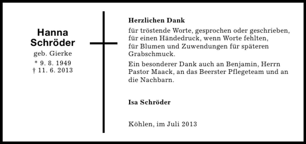 <p>Hanna<br />Schröder<br />geb. Gierke<br />* 9. 8. 1949<br />† 11. 6. 2013</p><p>Herzlichen Dank<br />für tröstende Worte, gesprochen oder geschrieben,<br />für einen Händedruck, wenn Worte fehlten,<br />für Blumen und Zuwendungen für späteren<br />Grabschmuck.<br />Ein besonderer Dank auch an Benjamin, Herrn<br />Pastor Maack, an das Beerster Pflegeteam und an<br />die Nachbarn.<br />Isa Schröder<br />Köhlen, im Juli 2013</p>