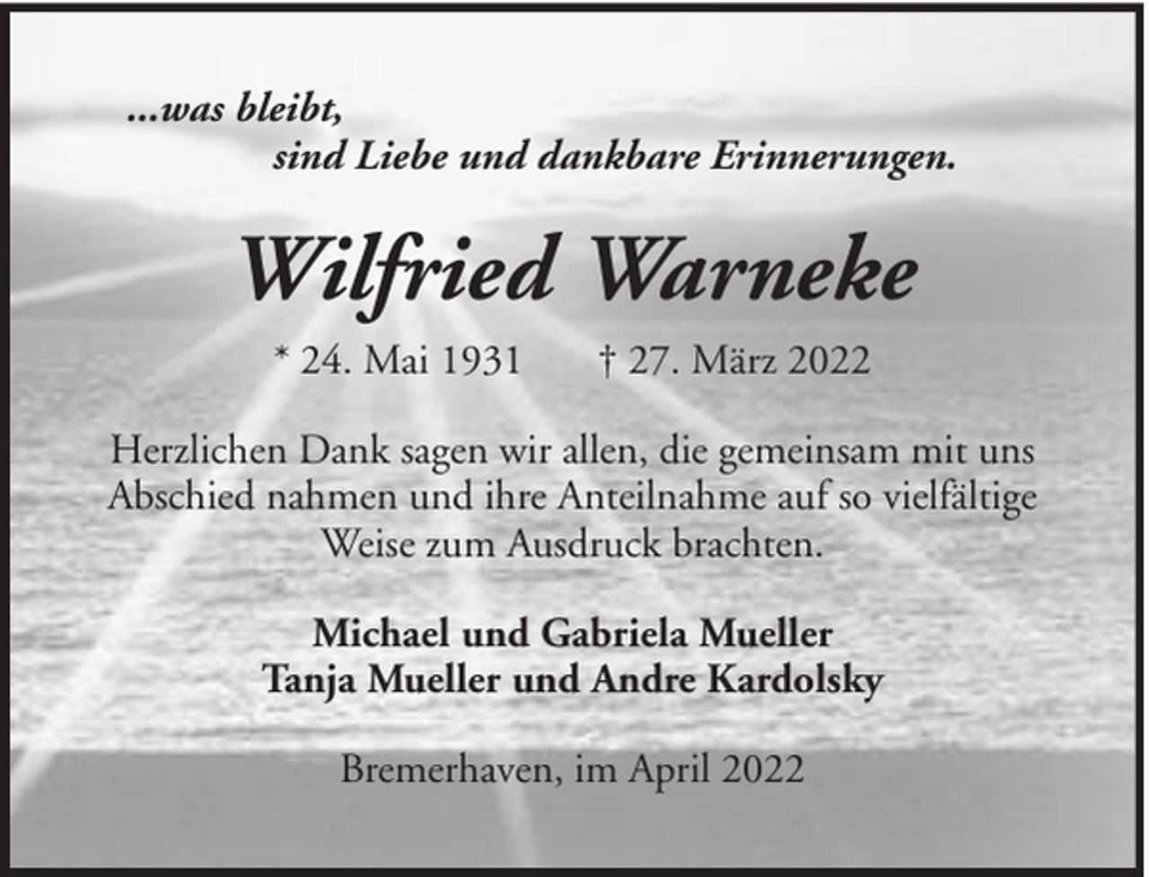 <p>...was bleibt,<br />sind Liebe und dankbare Erinnerungen.</p><p>Wilfried Warneke<br />* 24. Mai 1931</p><p>† 27. März 2022</p><p>Herzlichen Dank sagen wir allen, die gemeinsam mit uns<br />Abschied nahmen und ihre Anteilnahme auf so vielfältige<br />Weise zum Ausdruck brachten.<br />Michael und Gabriela Mueller<br />Tanja Mueller und Andre Kardolsky<br />Bremerhaven, im April 2022</p>