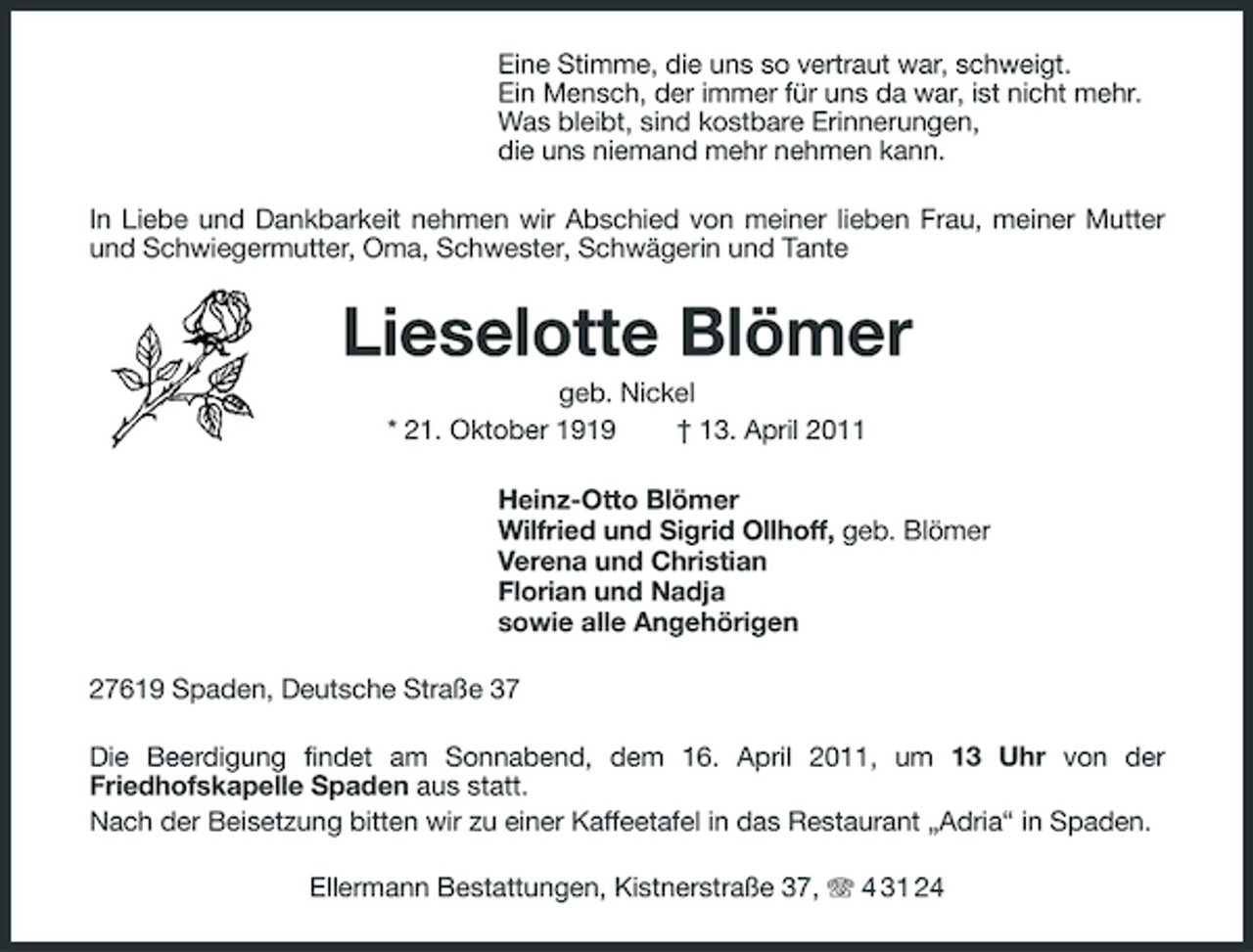 <p>Eine Stimme, die uns so vertraut war, schweigt. Ein Mensch, der immer für uns da war, ist nicht mehr. Was bleibt, sind kostbare Erinnerungen, die uns niemand mehr nehmen kann. In Liebe und Dankbarkeit nehmen wir Abschied von meiner lieben Frau, meiner Mutter und Schwiegermutter, Oma, Schwester, Schwägerin und Tante</p><p>Lieselotte Blömer<br />geb. Nickel * 21. Oktober 1919 † 13. April 2011 Heinz-Otto Blömer Wilfried und Sigrid Ollhoff, geb. Blömer Verena und Christian Florian und Nadja sowie alle Angehörigen 27619 Spaden, Deutsche Straße 37 Die Beerdigung findet am Sonnabend, dem 16. April 2011, um 13 Uhr von der Friedhofskapelle Spaden aus statt. Nach der Beisetzung bitten wir zu einer Kaffeetafel in das Restaurant „Adria“ in Spaden. Ellermann Bestattungen, Kistnerstraße 37, 4 31 24</p>