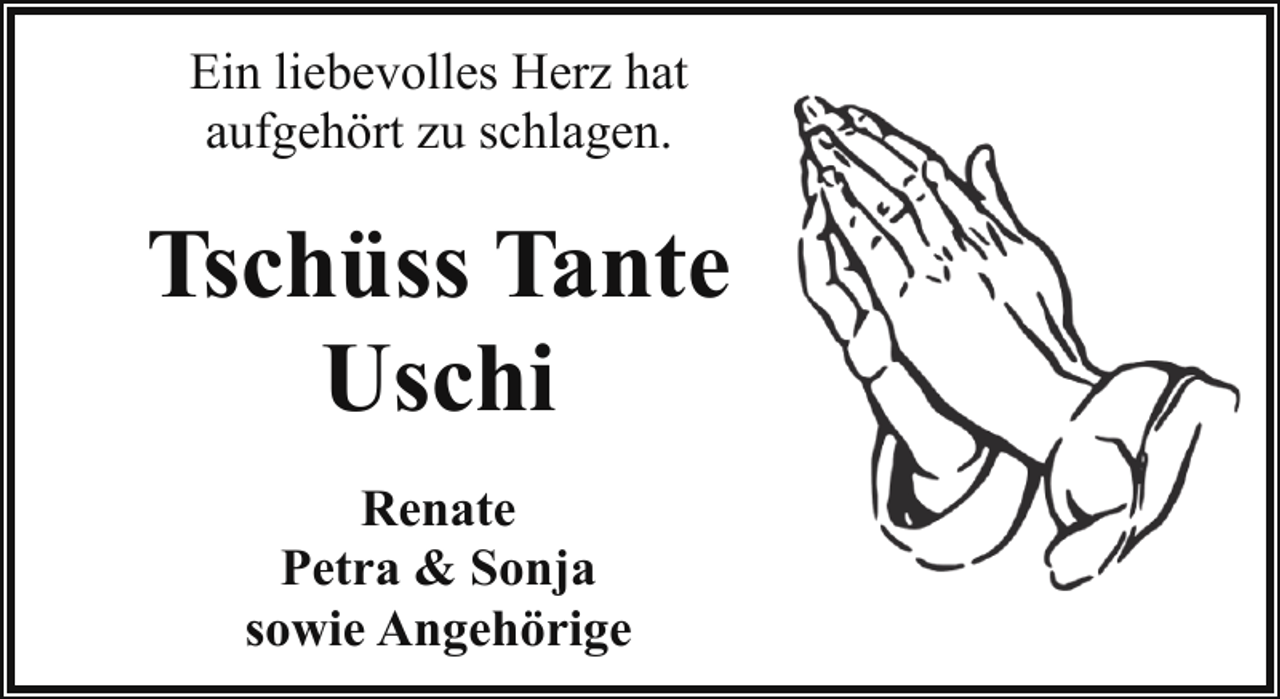 <p>Ein liebevolles Herz hat<br />aufgehört zu schlagen.</p><p>Tschüss Tante<br />Uschi<br />Renate<br />Petra &amp; Sonja<br />sowie Angehörige</p>