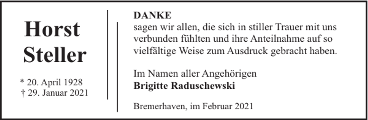 <p>Horst<br />Steller<br />* 20. April 1928<br />† 29. Januar 2021</p><p>DANKE<br />sagen wir allen, die sich in stiller Trauer mit uns<br />verbunden fühlten und ihre Anteilnahme auf so<br />vielfältige Weise zum Ausdruck gebracht haben.<br />Im Namen aller Angehörigen<br />Brigitte Raduschewski<br />Bremerhaven, im Februar 2021</p>