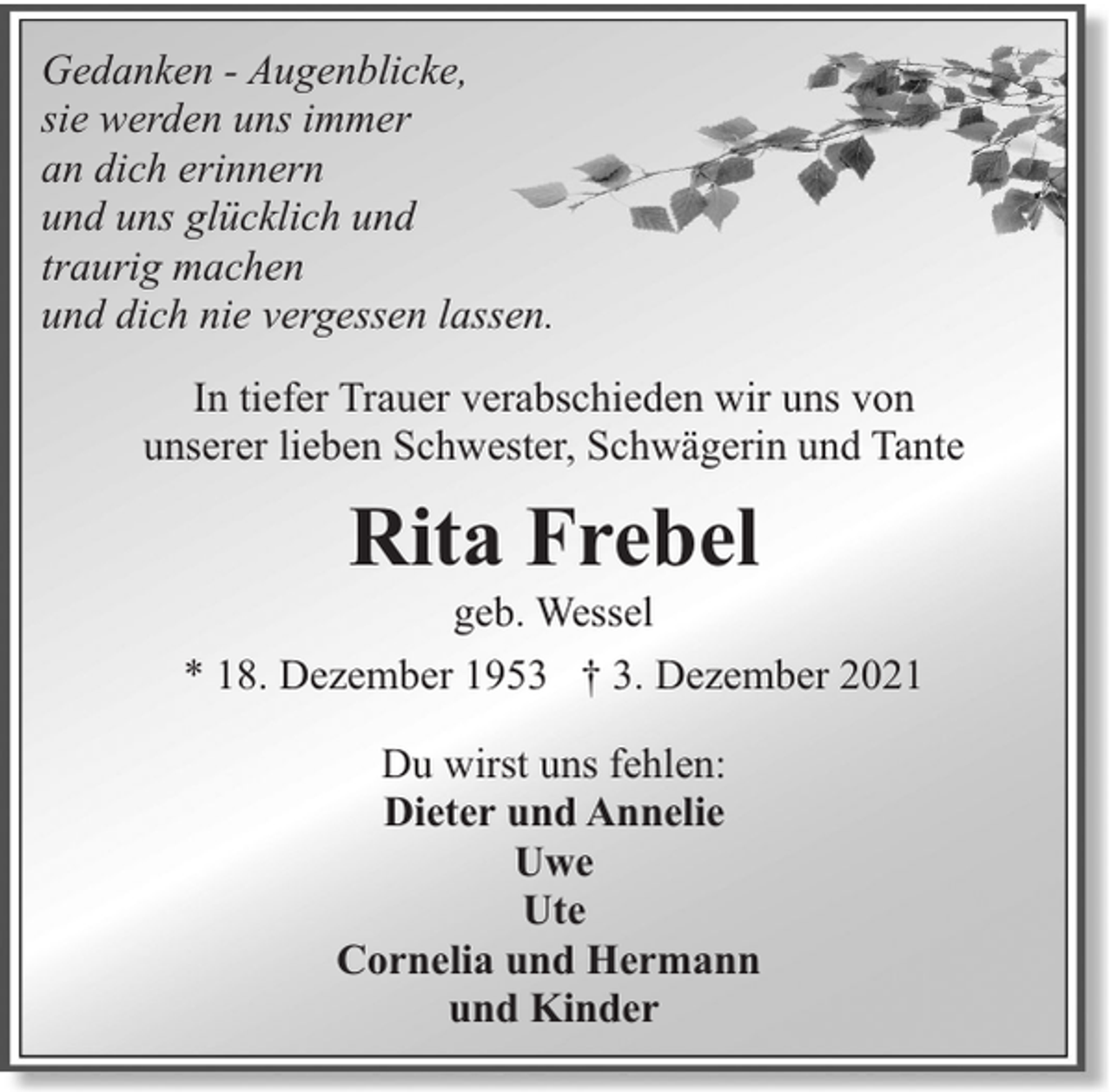 <p>Gedanken - Augenblicke,<br />sie werden uns immer<br />an dich erinnern<br />und uns glücklich und<br />traurig machen<br />und dich nie vergessen lassen.<br />In tiefer Trauer verabschieden wir uns von<br />unserer lieben Schwester, Schwägerin und Tante</p><p>Rita Frebel</p><p>geb. Wessel<br />* 18. Dezember 1953 † 3. Dezember 2021<br />Du wirst uns fehlen:<br />Dieter und Annelie<br />Uwe<br />Ute<br />Cornelia und Hermann<br />und Kinder</p>