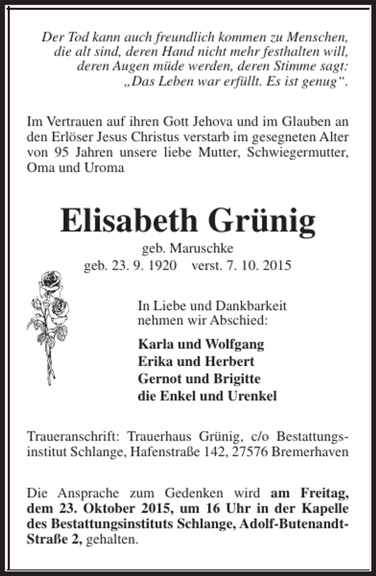 <p>Der Tod kann auch freundlich kommen zu Menschen,<br />die alt sind, deren Hand nicht mehr festhalten will,<br />deren Augen müde werden, deren Stimme sagt:<br />„Das Leben war erfüllt. Es ist genug“.<br />Im Vertrauen auf ihren Gott Jehova und im Glauben an<br />den Erlöser Jesus Christus verstarb im gesegneten Alter<br />von 95 Jahren unsere liebe Mutter, Schwiegermutter,<br />Oma und Uroma</p><p>Elisabeth Grünig<br />geb. Maruschke<br />geb. 23. 9. 1920 verst. 7. 10. 2015<br />In Liebe und Dankbarkeit<br />nehmen wir Abschied:<br />Karla und Wolfgang<br />Erika und Herbert<br />Gernot und Brigitte<br />die Enkel und Urenkel<br />Traueranschrift: Trauerhaus Grünig, c/o Bestattungsinstitut Schlange, Hafenstraße 142, 27576 Bremerhaven<br />Die Ansprache zum Gedenken wird am Freitag,<br />dem 23. Oktober 2015, um 16 Uhr in der Kapelle<br />des Bestattungsinstituts Schlange, Adolf-ButenandtStraße 2, gehalten.</p>